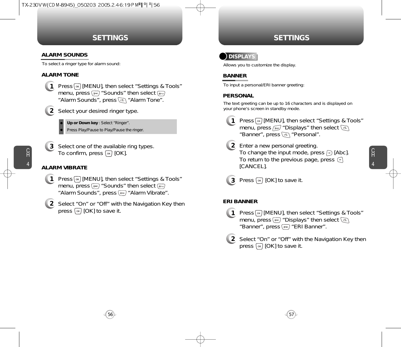 SETTINGS SETTINGSCH457CH456To select a ringer type for alarm sound:ALARM SOUNDS2Select your desired ringer type.3Select one of the available ring types.To confirm, press       [OK].1Press      [MENU], then select “Settings &amp; Tools”menu, press       “Sounds” then select       “Alarm Sounds”, press       “Alarm Tone”.ALARM TONE2Select “On” or “Off” with the Navigation Key thenpress       [OK] to save it.1Press      [MENU], then select “Settings &amp; Tools”menu, press       “Sounds” then select       “Alarm Sounds”, press       “Alarm Vibrate”.ALARM VIBRATEAllows you to customize the display.DISPLAYSTo input a personal/ERI banner greeting:The text greeting can be up to 16 characters and is displayed onyour phone’s screen in standby mode.BANNER2Enter a new personal greeting.To change the input mode, press      [Abc]. To return to the previous page, press[CANCEL].3Press       [OK] to save it.1Press      [MENU], then select “Settings &amp; Tools”menu, press       “Displays” then select       “Banner”, press       “Personal”.PERSONAL2Select “On” or “Off” with the Navigation Key thenpress       [OK] to save it.1Press      [MENU], then select “Settings &amp; Tools”menu, press       “Displays” then select       “Banner”, press       “ERI Banner”.ERI BANNERUp or Down key : Select “Ringer”.Press Play/Pause to Play/Pause the ringer.