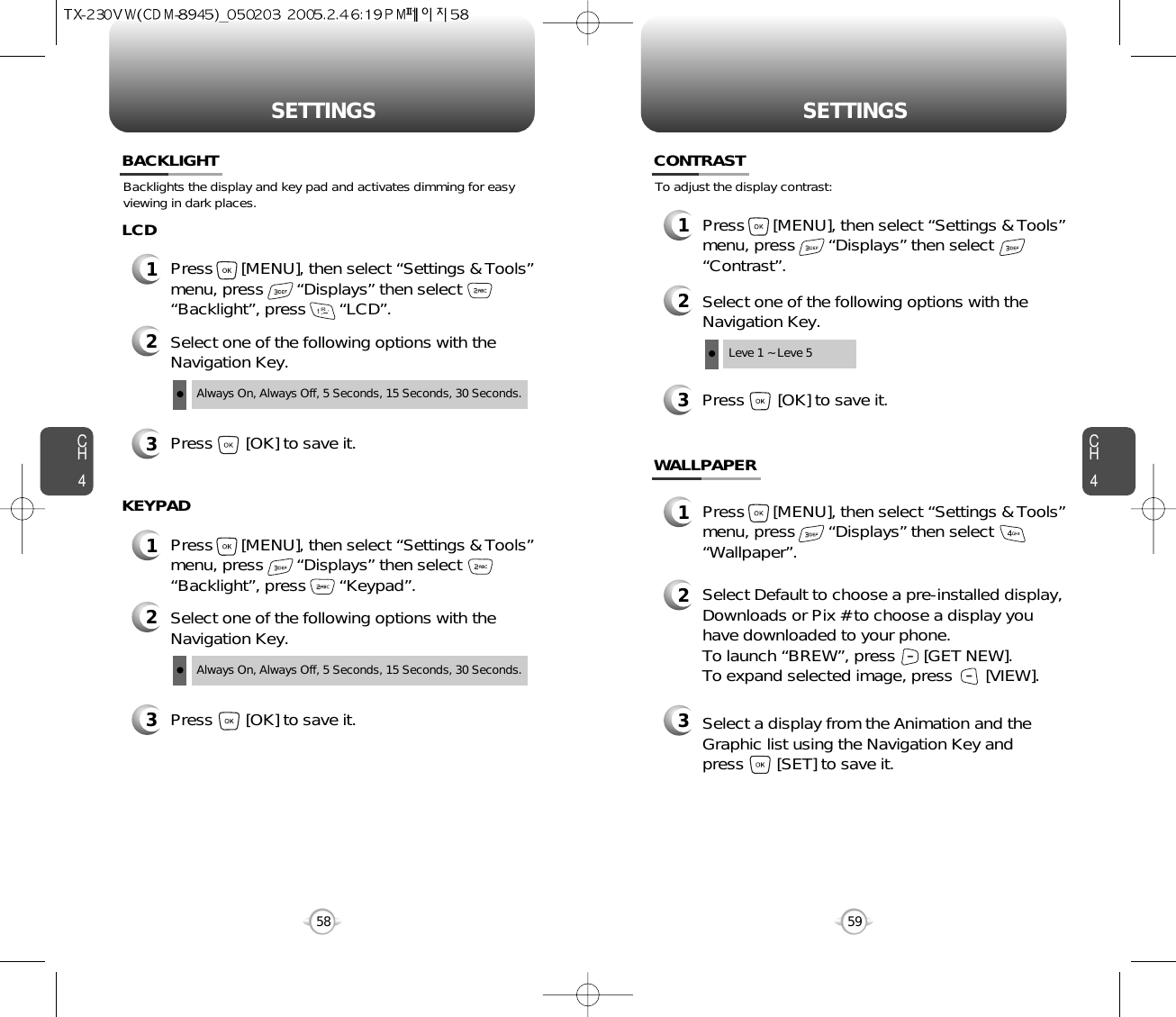 SETTINGS SETTINGSCH459CH458Backlights the display and key pad and activates dimming for easyviewing in dark places.BACKLIGHT2Select one of the following options with theNavigation Key.3Press       [OK] to save it.1Press      [MENU], then select “Settings &amp; Tools”menu, press       “Displays” then select       “Backlight”, press       “LCD”.LCDAlways On, Always Off, 5 Seconds, 15 Seconds, 30 Seconds.2Select one of the following options with theNavigation Key.3Press       [OK] to save it.1Press      [MENU], then select “Settings &amp; Tools”menu, press       “Displays” then select       “Backlight”, press       “Keypad”.KEYPADAlways On, Always Off, 5 Seconds, 15 Seconds, 30 Seconds.To adjust the display contrast:CONTRAST3Press       [OK] to save it.1Press      [MENU], then select “Settings &amp; Tools”menu, press       “Displays” then select       “Contrast”.2Select one of the following options with theNavigation Key.Leve 1 ~ Leve 5WALLPAPER1Press      [MENU], then select “Settings &amp; Tools”menu, press       “Displays” then select       “Wallpaper”.2Select Default to choose a pre-installed display,Downloads or Pix # to choose a display youhave downloaded to your phone.To launch “BREW”, press      [GET NEW]. To expand selected image, press       [VIEW].3Select a display from the Animation and theGraphic list using the Navigation Key and press       [SET] to save it.