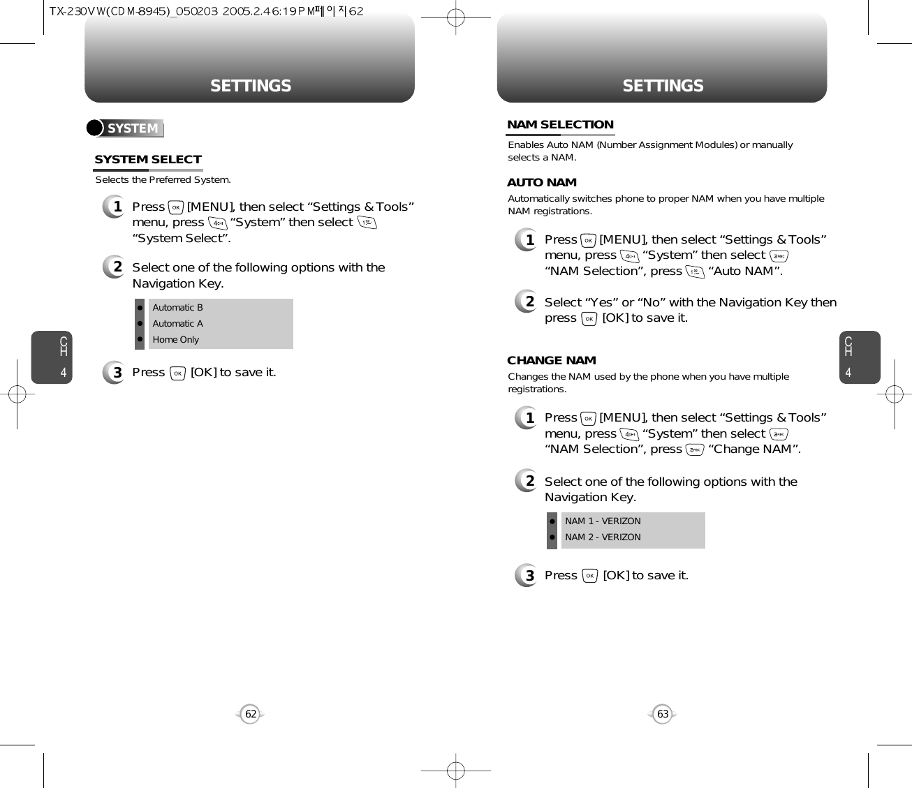 SETTINGS SETTINGSCH463CH462SYSTEMSelects the Preferred System.SYSTEM SELECT1Press      [MENU], then select “Settings &amp; Tools”menu, press       “System” then select      “System Select”.3Press       [OK] to save it.2Select one of the following options with theNavigation Key.Automatic BAutomatic AHome OnlyEnables Auto NAM (Number Assignment Modules) or manuallyselects a NAM.NAM SELECTION1Press      [MENU], then select “Settings &amp; Tools”menu, press       “System” then select      “NAM Selection”, press       “Auto NAM”.3Press       [OK] to save it.2Select one of the following options with theNavigation Key.NAM 1 - VERIZONNAM 2 - VERIZONAutomatically switches phone to proper NAM when you have multipleNAM registrations.AUTO NAM2Select “Yes” or “No” with the Navigation Key thenpress       [OK] to save it.1Press      [MENU], then select “Settings &amp; Tools”menu, press       “System” then select      “NAM Selection”, press       “Change NAM”.Changes the NAM used by the phone when you have multipleregistrations.CHANGE NAM