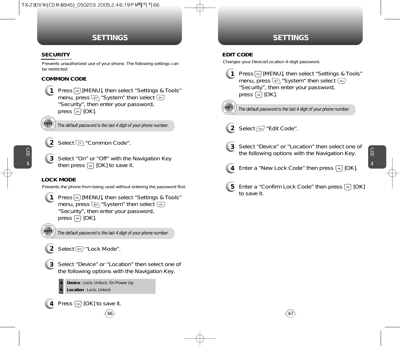 SETTINGS SETTINGSCH467CH4664Press       [OK] to save it.Device : Lock, Unlock, On Power UpLocation : Lock, UnlockPrevents unauthorized use of your phone. The following settings canbe restricted:Prevents the phone from being used without entering the password first.SECURITY1Press      [MENU], then select “Settings &amp; Tools”menu, press       “System” then select      “Security”, then enter your password, press       [OK].3Select “On” or “Off” with the Navigation Keythen press       [OK] to save it.2Select       “Common Code”.COMMON CODEThe default password is the last 4 digit of your phone number.1Press      [MENU], then select “Settings &amp; Tools”menu, press       “System” then select      “Security”, then enter your password, press       [OK].3Select “Device” or “Location” then select one ofthe following options with the Navigation Key.2Select       “Lock Mode”.LOCK MODEThe default password is the last 4 digit of your phone number.4Enter a “New Lock Code” then press       [OK]. 5Enter a “Confirm Lock Code” then press       [OK]to save it. 1Press      [MENU], then select “Settings &amp; Tools”menu, press       “System” then select      “Security”, then enter your password, press       [OK].3Select “Device” or “Location” then select one ofthe following options with the Navigation Key.2Select       “Edit Code”.EDIT CODEThe default password is the last 4 digit of your phone number.Changes your Device/Location 4-digit password.