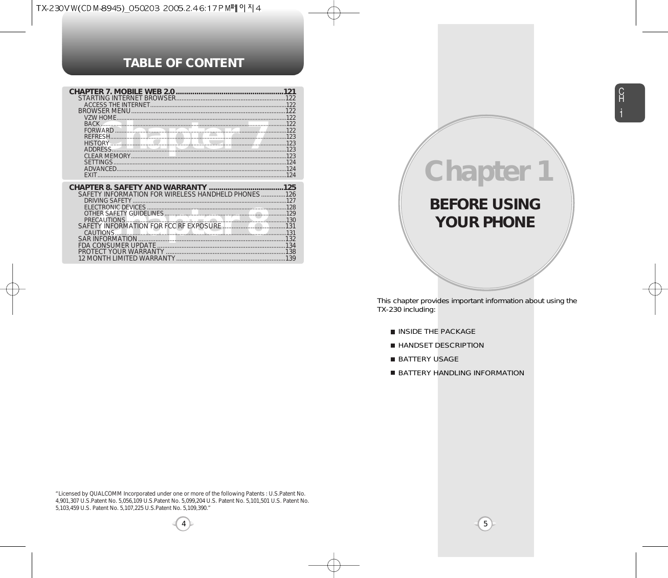 BEFORE USINGYOUR PHONECH.15This chapter provides important information about using the  TX-230 including:Chapter 1INSIDE THE PACKAGEHANDSET DESCRIPTIONBATTERY USAGEBATTERY HANDLING INFORMATIONTABLE OF CONTENT4Chapter 7Chapter 8CHAPTER 7. MOBILE WEB 2.0 ....................................................121STARTING INTERNET BROWSER...............................................................122ACCESS THE INTERNET.....................................................................................122BROWSER MENU.........................................................................................122VZW HOME..........................................................................................................122BACK....................................................................................................................122FORWARD ...........................................................................................................122REFRESH..............................................................................................................123HISTORY..............................................................................................................123ADDRESS.............................................................................................................123CLEAR MEMORY.................................................................................................123SETTINGS............................................................................................................124ADVANCED..........................................................................................................124EXIT......................................................................................................................124CHAPTER 8. SAFETY AND WARRANTY ....................................125SAFETY INFORMATION FOR WIRELESS HANDHELD PHONES..............126DRIVING SAFETY................................................................................................127ELECTRONIC DEVICES.......................................................................................128OTHER SAFETY GUIDELINES............................................................................129PRECAUTIONS....................................................................................................130SAFETY INFORMATION FOR FCC RF EXPOSURE ....................................131CAUTIONS...........................................................................................................131SAR INFORMATION.....................................................................................132FDA CONSUMER UPDATE..........................................................................134PROTECT YOUR WARRANTY .....................................................................13812 MONTH LIMITED WARRANTY...............................................................139“Licensed by QUALCOMM Incorporated under one or more of the following Patents : U.S.Patent No.4,901,307 U.S.Patent No. 5,056,109 U.S.Patent No. 5,099,204 U.S. Patent No. 5,101,501 U.S. Patent No.5,103,459 U.S. Patent No. 5,107,225 U.S.Patent No. 5,109,390.” 