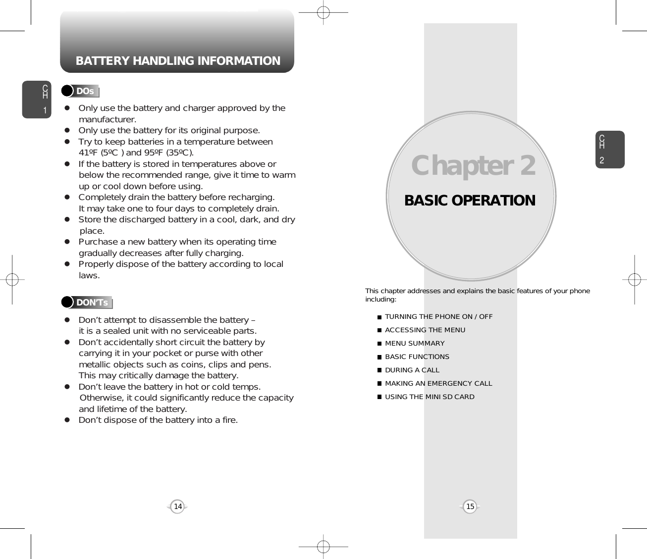 BATTERY HANDLING INFORMATIONBASIC OPERATIONThis chapter addresses and explains the basic features of your phoneincluding:Chapter 2 CH215CH114TURNING THE PHONE ON / OFFACCESSING THE MENUMENU SUMMARYBASIC FUNCTIONSDURING A CALLMAKING AN EMERGENCY CALLUSING THE MINI SD CARDlOnly use the battery and charger approved by themanufacturer.lOnly use the battery for its original purpose.lTry to keep batteries in a temperature between 41ºF (5ºC ) and 95ºF (35ºC).lIf the battery is stored in temperatures above orbelow the recommended range, give it time to warmup or cool down before using.lCompletely drain the battery before recharging. It may take one to four days to completely drain.lStore the discharged battery in a cool, dark, and dry place.lPurchase a new battery when its operating timegradually decreases after fully charging.lProperly dispose of the battery according to locallaws.lDon’t attempt to disassemble the battery – it is a sealed unit with no serviceable parts.lDon’t accidentally short circuit the battery bycarrying it in your pocket or purse with othermetallic objects such as coins, clips and pens. This may critically damage the battery.lDon’t leave the battery in hot or cold temps. Otherwise, it could significantly reduce the capacityand lifetime of the battery.lDon’t dispose of the battery into a fire.DOsDON’Ts