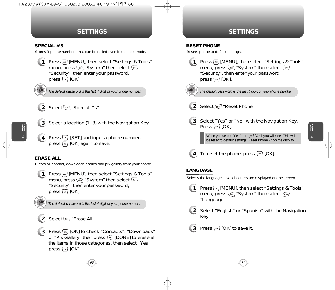 CH469SETTINGSCH468SETTINGS1Press      [MENU], then select “Settings &amp; Tools”menu, press       “System” then select      “Security”, then enter your password, press       [OK].3Select a location (1~3) with the Navigation Key.4Press       [SET] and input a phone number,press       [OK] again to save.2Select       “Special #’s”.SPECIAL #’SThe default password is the last 4 digit of your phone number.Stores 3 phone numbers that can be called even in the lock mode.1Press      [MENU], then select “Settings &amp; Tools”menu, press       “System” then select      “Security”, then enter your password, press       [OK].3Press       [OK] to check “Contacts”, “Downloads”or “Pix Gallery” then press       [DONE] to erase allthe items in those categories, then select “Yes”,press       [OK].2Select       “Erase All”.ERASE ALLThe default password is the last 4 digit of your phone number.Clears all contact, downloads entries and pix gallery from your phone.1Press      [MENU], then select “Settings &amp; Tools”menu, press       “System” then select      “Security”, then enter your password, press       [OK].3Select “Yes” or “No” with the Navigation Key.Press       [OK].2Select       “Reset Phone”.RESET PHONEThe default password is the last 4 digit of your phone number.Resets phone to default settings.When you select “Yes” and        [OK], you will see “This will be reset to default settings. Reset Phone ?” on the display.4To reset the phone, press       [OK].Selects the language in which letters are displayed on the screen.LANGUAGE1Press      [MENU], then select “Settings &amp; Tools”menu, press       “System” then select      “Language”.3Press       [OK] to save it.2Select “English” or “Spanish” with the NavigationKey.