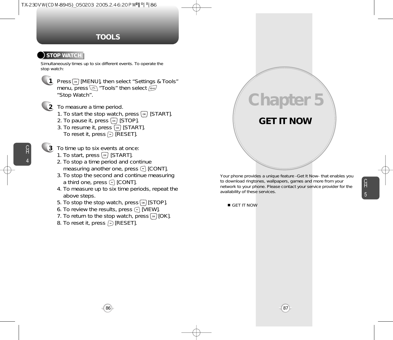 GET IT NOWYour phone provides a unique feature -Get It Now- that enables youto download ringtones, wallpapers, games and more from yournetwork to your phone. Please contact your service provider for theavailability of these services.GET IT NOWChapter 58786CH587TOOLSCH4213Simultaneously times up to six different events. To operate thestop watch:STOP WATCHTo measure a time period.1. To start the stop watch, press       [START].2. To pause it, press       [STOP].3. To resume it, press       [START].To reset it, press      [RESET]. To time up to six events at once:1. To start, press       [START].2. To stop a time period and continue  measuring another one, press      [CONT].3. To stop the second and continue measuring a third one, press      [CONT].4. To measure up to six time periods, repeat theabove steps.5. To stop the stop watch, press      [STOP].6. To review the results, press      [VIEW].7. To return to the stop watch, press      [OK].8. To reset it, press      [RESET].Press      [MENU], then select “Settings &amp; Tools”menu, press       “Tools” then select       “Stop Watch”.