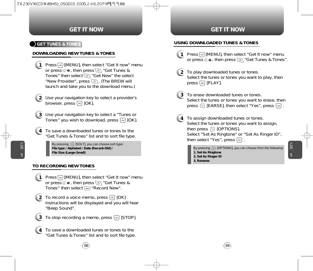 CH589GET IT NOWCH588GET IT NOWGET TUNES &amp; TONESDOWNLOADING NEW TUNES &amp; TONES1Press      [MENU], then select “Get It now” menuor press       , then press       “Get Tunes &amp;Tones” then select       “Get New” the select“New Provider”, press       . (The BREW willlaunch and take you to the download menu.)3Use your navigation key to select a “Tunes orTones” you wish to download, press       [OK].2Use your navigation key to select a provider’sbrowser, press       [OK]. 4To save a downloaded tunes or tones to the“Get Tunes &amp; Tones” list and to sort file type.USING DOWNLOADED TUNES &amp; TONES1Press      [MENU], then select “Get It now” menuor press       , then press       “Get Tunes &amp; Tones”.2To play downloaded tunes or tones.Select the tunes or tones you want to play, thenpress       [PLAY].3To erase downloaded tunes or tones.Select the tunes or tones you want to erase, thenpress       [EARSE], then select “Yes”, press       .4To assign downloaded tunes or tones.Select the tunes or tones you want to assign, then press       [OPTIONS].Select “Set As Ringtone” or “Set As Ringer ID”,then select “Yes”, press       .4To save a downloaded tunes or tones to the“Get Tunes &amp; Tones” list and to sort file type.By pressing        [SOLT], you can choose sort type:File type / Alphabet / Date (Recent-Old) / File Size (Large-Small) By pressing        [OPTIONS], you can choose from the following:1. Set As Ringtone2. Set As Ringer ID3. RenameTO RECORDING NEW TONES1Press      [MENU], then select “Get It now” menuor press       , then press       “Get Tunes &amp;Tones” then select       “Record New”.3To stop recording a memo, press       [STOP].2To record a voice memo, press       [OK]Instructions will be displayed and you will hear“Beep Sound”. 