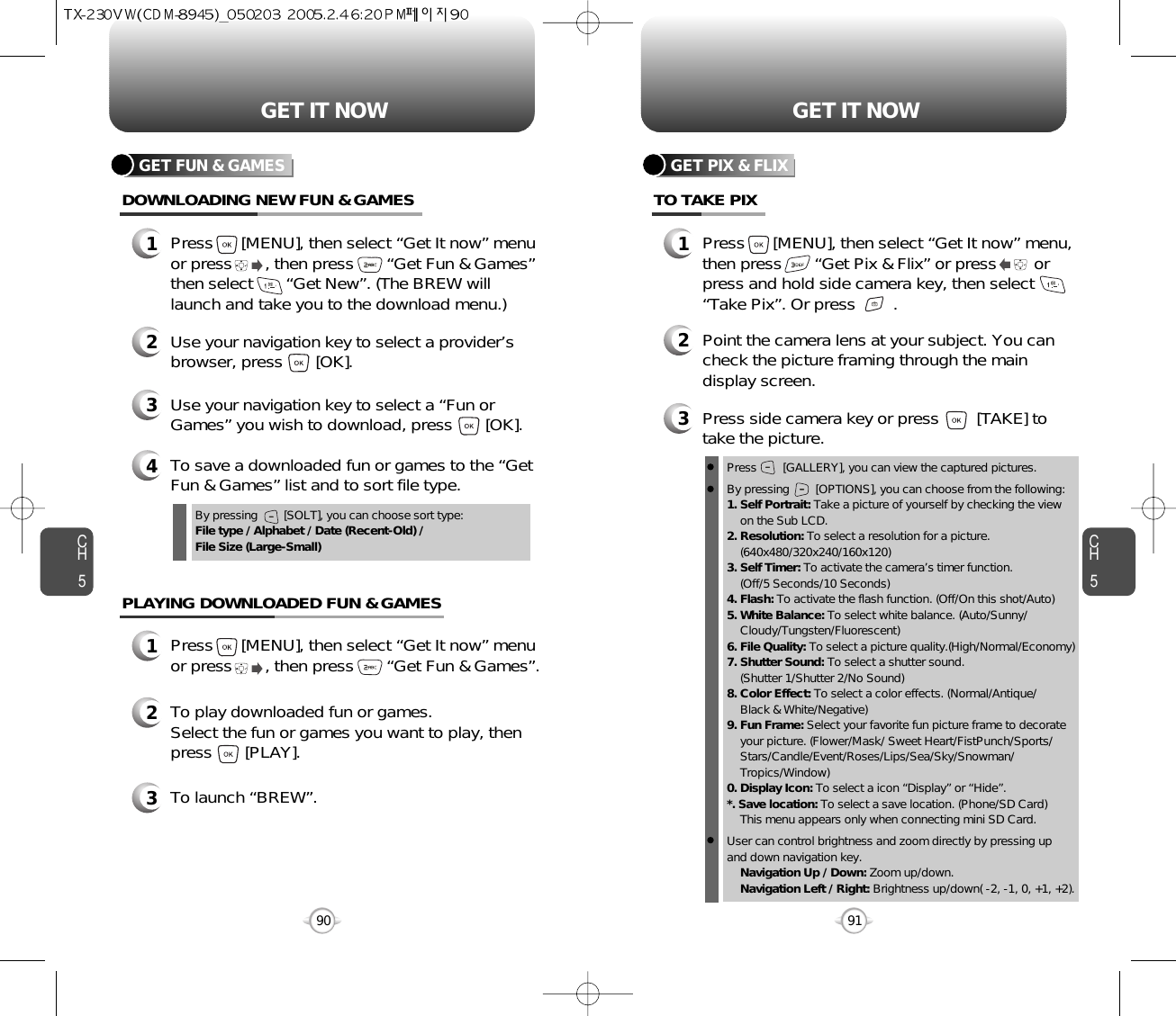 CH591GET IT NOWCH590GET IT NOWGET FUN &amp; GAMESDOWNLOADING NEW FUN &amp; GAMES1Press      [MENU], then select “Get It now” menuor press       , then press       “Get Fun &amp; Games”then select       “Get New”. (The BREW willlaunch and take you to the download menu.)3Use your navigation key to select a “Fun orGames” you wish to download, press       [OK].2Use your navigation key to select a provider’sbrowser, press       [OK]. 4To save a downloaded fun or games to the “GetFun &amp; Games” list and to sort file type.GET PIX &amp; FLIXTO TAKE PIX1Press      [MENU], then select “Get It now” menu,then press       “Get Pix &amp; Flix” or press        orpress and hold side camera key, then select“Take Pix”. Or press        .3Press side camera key or press        [TAKE] totake the picture.2Point the camera lens at your subject. You cancheck the picture framing through the maindisplay screen.PLAYING DOWNLOADED FUN &amp; GAMES1Press      [MENU], then select “Get It now” menuor press       , then press       “Get Fun &amp; Games”.2To play downloaded fun or games.Select the fun or games you want to play, thenpress       [PLAY].3To launch “BREW”.By pressing        [SOLT], you can choose sort type:File type / Alphabet / Date (Recent-Old) / File Size (Large-Small)Press        [GALLERY], you can view the captured pictures.By pressing        [OPTIONS], you can choose from the following:1. Self Portrait: Take a picture of yourself by checking the viewon the Sub LCD.2. Resolution: To select a resolution for a picture.(640x480/320x240/160x120)3. Self Timer: To activate the camera’s timer function.(Off/5 Seconds/10 Seconds)4. Flash: To activate the flash function. (Off/On this shot/Auto)5. White Balance: To select white balance. (Auto/Sunny/Cloudy/Tungsten/Fluorescent)6. File Quality: To select a picture quality.(High/Normal/Economy)7. Shutter Sound: To select a shutter sound.(Shutter 1/Shutter 2/No Sound)8. Color Effect: To select a color effects. (Normal/Antique/Black &amp; White/Negative)9. Fun Frame: Select your favorite fun picture frame to decorate your picture. (Flower/Mask/ Sweet Heart/FistPunch/Sports/ Stars/Candle/Event/Roses/Lips/Sea/Sky/Snowman/ Tropics/Window)0. Display Icon: To select a icon “Display” or “Hide”.*. Save location: To select a save location. (Phone/SD Card)This menu appears only when connecting mini SD Card.User can control brightness and zoom directly by pressing up and down navigation key.Navigation Up / Down: Zoom up/down.Navigation Left / Right: Brightness up/down( -2, -1, 0, +1, +2). 