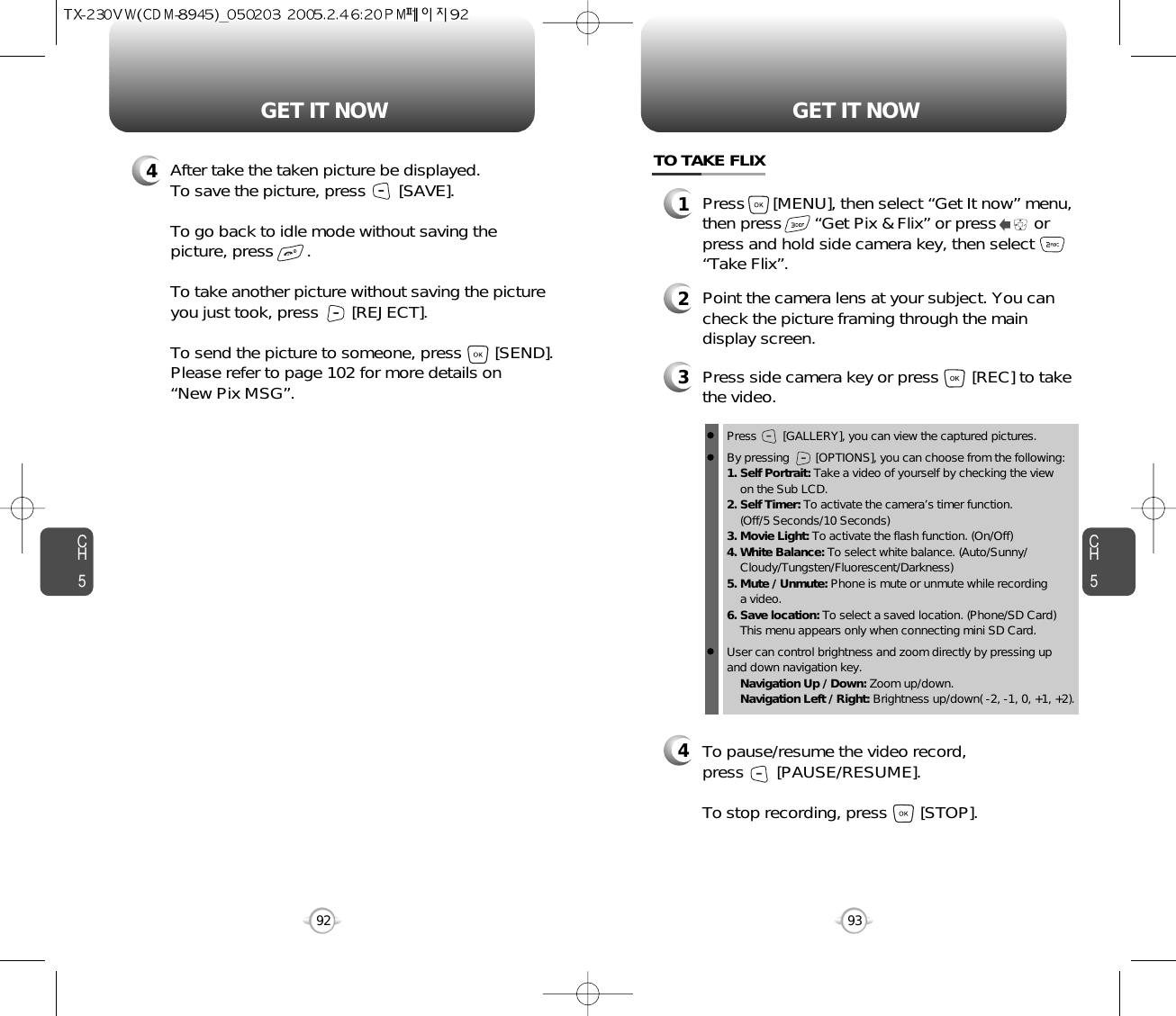 CH593GET IT NOWCH592GET IT NOW4After take the taken picture be displayed.To save the picture, press       [SAVE].To go back to idle mode without saving thepicture, press       . To take another picture without saving the pictureyou just took, press       [REJECT].To send the picture to someone, press       [SEND].Please refer to page 102 for more details on“New Pix MSG”.TO TAKE FLIX1Press      [MENU], then select “Get It now” menu,then press       “Get Pix &amp; Flix” or press        orpress and hold side camera key, then select“Take Flix”.34Press side camera key or press       [REC] to takethe video.2Point the camera lens at your subject. You cancheck the picture framing through the maindisplay screen.Press        [GALLERY], you can view the captured pictures.By pressing        [OPTIONS], you can choose from the following:1. Self Portrait: Take a video of yourself by checking the viewon the Sub LCD.2. Self Timer: To activate the camera’s timer function.(Off/5 Seconds/10 Seconds)3. Movie Light: To activate the flash function. (On/Off)4. White Balance: To select white balance. (Auto/Sunny/Cloudy/Tungsten/Fluorescent/Darkness)5. Mute / Unmute: Phone is mute or unmute while recording a video.6. Save location: To select a saved location. (Phone/SD Card)This menu appears only when connecting mini SD Card.User can control brightness and zoom directly by pressing up and down navigation key.Navigation Up / Down: Zoom up/down.Navigation Left / Right: Brightness up/down( -2, -1, 0, +1, +2). To pause/resume the video record,press       [PAUSE/RESUME].To stop recording, press       [STOP].