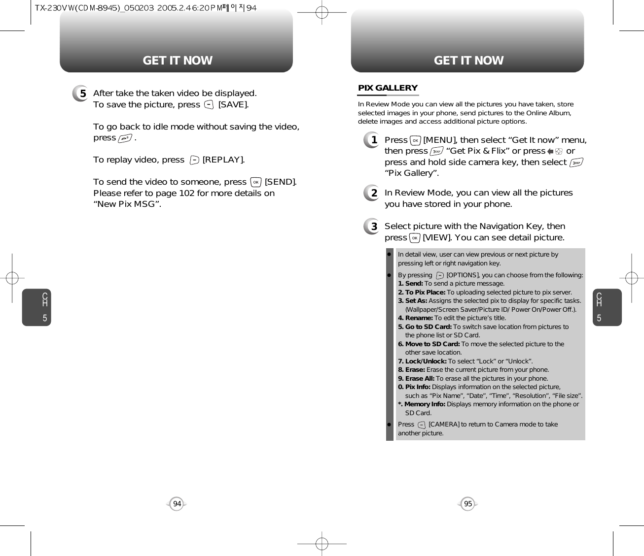 CH595GET IT NOWCH594GET IT NOW5After take the taken video be displayed.To save the picture, press       [SAVE].To go back to idle mode without saving the video,press       . To replay video, press       [REPLAY].To send the video to someone, press       [SEND].Please refer to page 102 for more details on“New Pix MSG”.PIX GALLERY3Select picture with the Navigation Key, thenpress      [VIEW]. You can see detail picture.2In Review Mode, you can view all the picturesyou have stored in your phone.In detail view, user can view previous or next picture by pressing left or right navigation key.By pressing        [OPTIONS], you can choose from the following:1. Send: To send a picture message.2. To Pix Place: To uploading selected picture to pix server.3. Set As: Assigns the selected pix to display for specific tasks. (Wallpaper/Screen Saver/Picture ID/ Power On/Power Off.).4. Rename: To edit the picture’s title. 5. Go to SD Card: To switch save location from pictures to the phone list or SD Card. 6. Move to SD Card: To move the selected picture to the other save location. 7. Lock/Unlock: To select “Lock” or “Unlock”. 8. Erase: Erase the current picture from your phone.9. Erase All: To erase all the pictures in your phone. 0. Pix Info: Displays information on the selected picture, such as “Pix Name”, “Date”, “Time”, “Resolution”, “File size”.*. Memory Info: Displays memory information on the phone or SD Card. Press        [CAMERA] to return to Camera mode to take another picture.In Review Mode you can view all the pictures you have taken, storeselected images in your phone, send pictures to the Online Album,delete images and access additional picture options.1Press      [MENU], then select “Get It now” menu,then press       “Get Pix &amp; Flix” or press        orpress and hold side camera key, then select“Pix Gallery”.