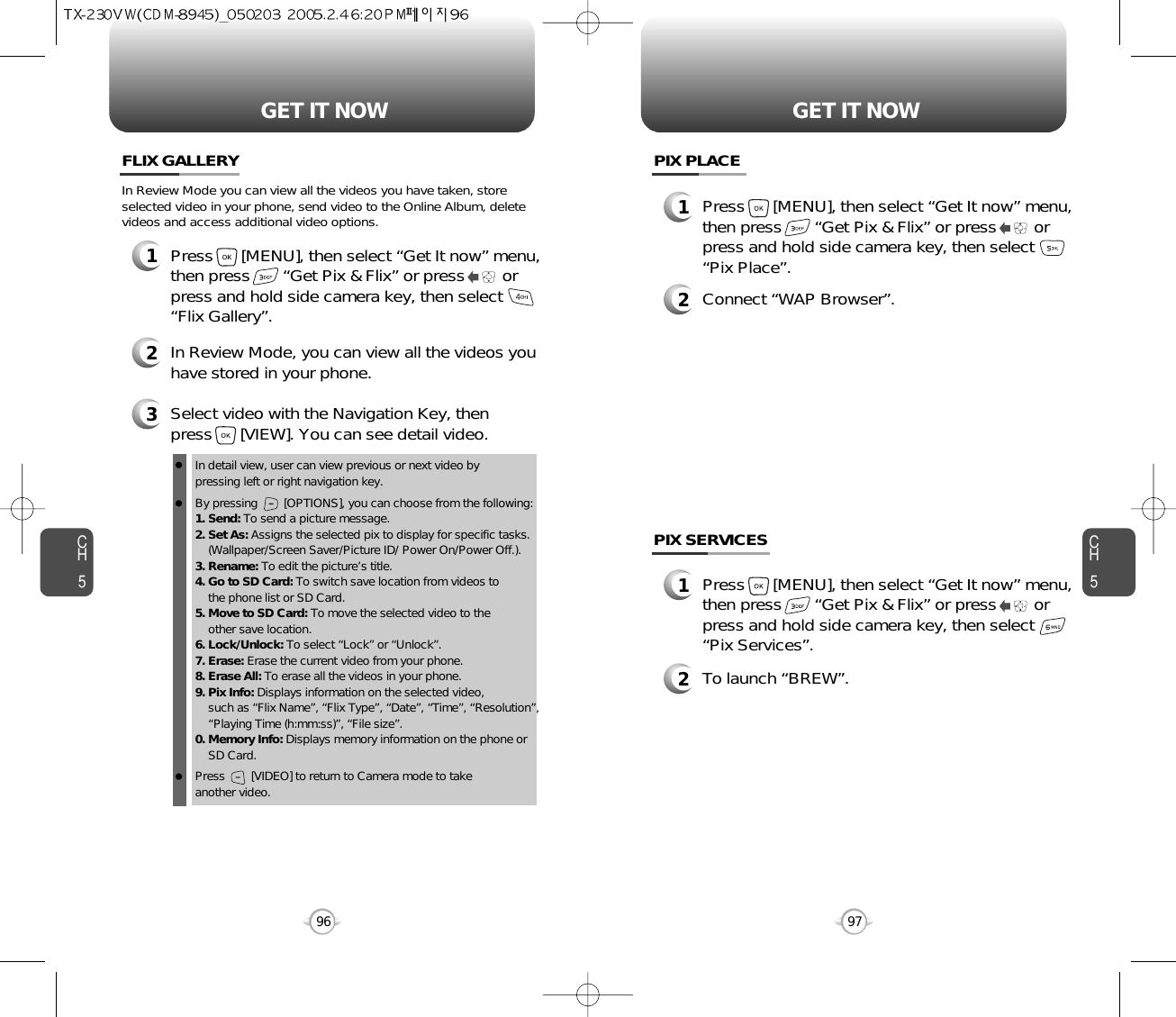 CH597GET IT NOWCH596GET IT NOWPIX PLACE2Connect “WAP Browser”.PIX SERVICES2To launch “BREW”.1Press      [MENU], then select “Get It now” menu,then press       “Get Pix &amp; Flix” or press        orpress and hold side camera key, then select“Pix Place”.1Press      [MENU], then select “Get It now” menu,then press       “Get Pix &amp; Flix” or press        orpress and hold side camera key, then select“Pix Services”.FLIX GALLERY3Select video with the Navigation Key, then press      [VIEW]. You can see detail video.2In Review Mode, you can view all the videos youhave stored in your phone.In detail view, user can view previous or next video by pressing left or right navigation key.By pressing        [OPTIONS], you can choose from the following:1. Send: To send a picture message.2. Set As: Assigns the selected pix to display for specific tasks. (Wallpaper/Screen Saver/Picture ID/ Power On/Power Off.).3. Rename: To edit the picture’s title. 4. Go to SD Card: To switch save location from videos to the phone list or SD Card. 5. Move to SD Card: To move the selected video to the other save location. 6. Lock/Unlock: To select “Lock” or “Unlock”. 7. Erase: Erase the current video from your phone.8. Erase All: To erase all the videos in your phone. 9. Pix Info: Displays information on the selected video, such as “Flix Name”, “Flix Type”, “Date”, “Time”, “Resolution”,“Playing Time (h:mm:ss)”, “File size”.0. Memory Info: Displays memory information on the phone or SD Card. Press        [VIDEO] to return to Camera mode to take another video.In Review Mode you can view all the videos you have taken, storeselected video in your phone, send video to the Online Album, deletevideos and access additional video options.1Press      [MENU], then select “Get It now” menu,then press       “Get Pix &amp; Flix” or press        orpress and hold side camera key, then select“Flix Gallery”.