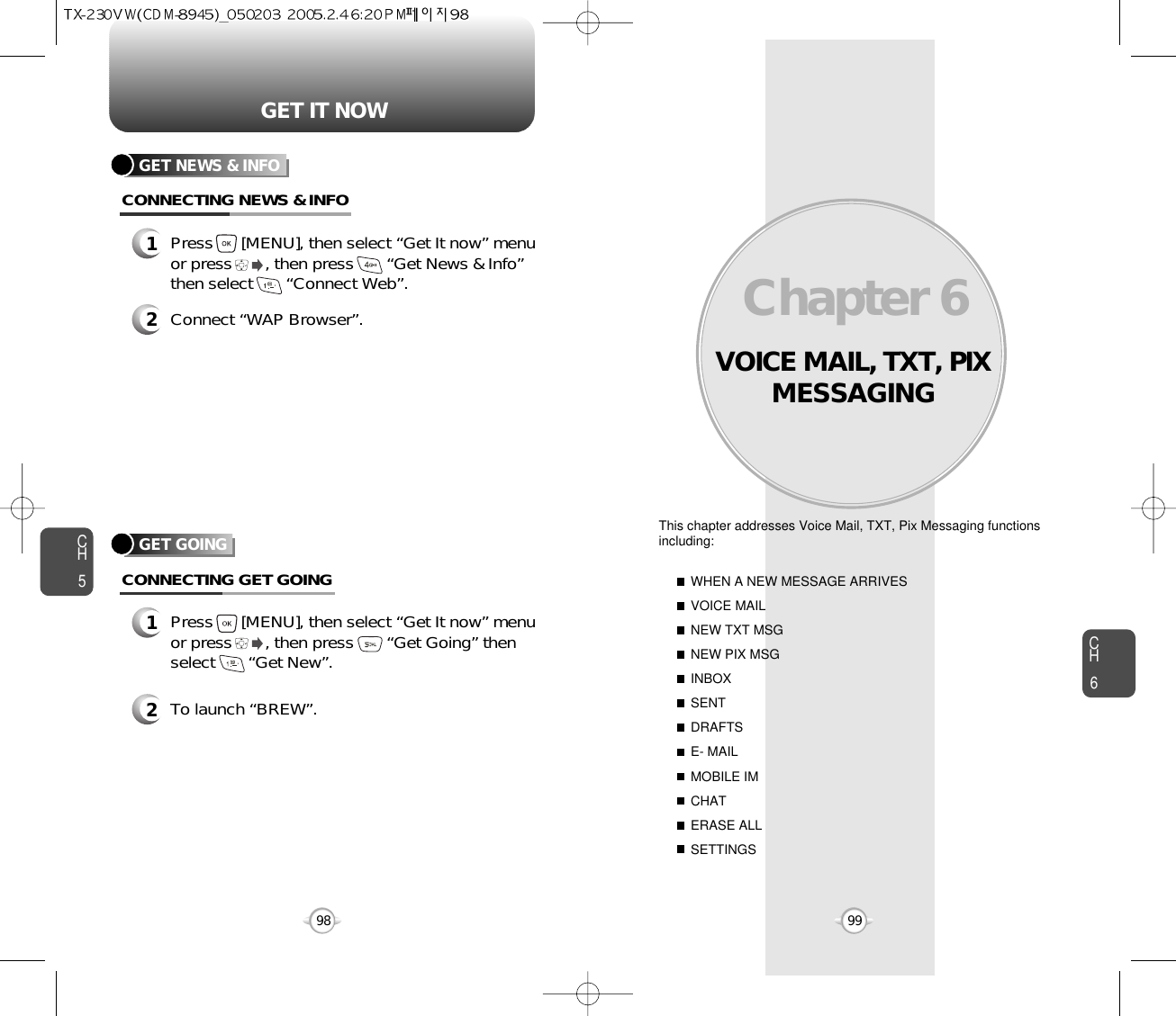 VOICE MAIL, TXT, PIXMESSAGINGThis chapter addresses Voice Mail, TXT, Pix Messaging functionsincluding: WHEN A NEW MESSAGE ARRIVESVOICE MAILNEW TXT MSGNEW PIX MSGINBOXSENTDRAFTSE- MAILMOBILE IMCHATERASE ALLSETTINGSChapter 69998CH699GET IT NOWCH5GET GOINGCONNECTING GET GOING1Press      [MENU], then select “Get It now” menuor press       , then press       “Get Going” thenselect       “Get New”.2To launch “BREW”.GET NEWS &amp; INFOCONNECTING NEWS &amp; INFO1Press      [MENU], then select “Get It now” menuor press       , then press       “Get News &amp; Info”then select       “Connect Web”.2Connect “WAP Browser”.