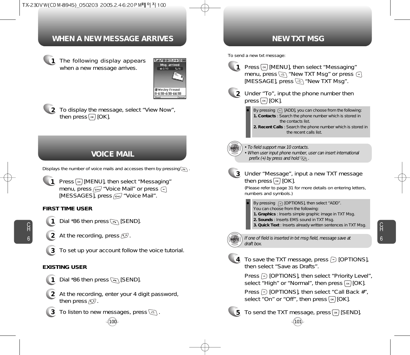 Displays the number of voice mails and accesses them by pressing       .VOICE MAILCH6101CH6100WHEN A NEW MESSAGE ARRIVES NEW TXT MSG1The following display appearswhen a new message arrives.2To display the message, select “View Now”,then press      [OK].1Press      [MENU], then select “Messaging”menu, press       “New TXT Msg” or press[MESSAGE], press       “New TXT Msg”.To send a new txt message:2Under “To”, input the phone number then press      [OK].3Under “Message”, input a new TXT messagethen press      [OK].By pressing        [ADD], you can choose from the following:1. Contacts : Search the phone number which is stored in the contacts list.2. Recent Calls : Search the phone number which is stored in the recent calls list.By pressing        [OPTIONS], then select “ADD”. You can choose from the following:1. Graphics : Inserts simple graphic image in TXT Msg.2. Sounds : Inserts EMS sound in TXT Msg.3. Quick Text : Inserts already written sentences in TXT Msg.(Please refer to page 31 for more details on entering letters,numbers and symbols.)FIRST TIME USER1Dial *86 then press       [SEND].2At the recording, press      .3To set up your account follow the voice tutorial.EXISTING USER1Dial *86 then press       [SEND].2At the recording, enter your 4 digit password,then press      .3To listen to new messages, press       .• To field support max 10 contacts.• When user input phone number, user can insert international prefix (+) by press and hold        .If one of field is inserted in txt msg field, message save atdraft box.5To send the TXT message, press      [SEND].4Press      [OPTIONS], then select “Priority Level”,select “High” or “Normal”, then press      [OK].Press      [OPTIONS], then select “Call Back #”,select “On” or “Off”, then press      [OK].To save the TXT message, press      [OPTIONS], then select “Save as Drafts”.1Press      [MENU], then select “Messaging”menu, press       “Voice Mail” or press[MESSAGES], press       “Voice Mail”.