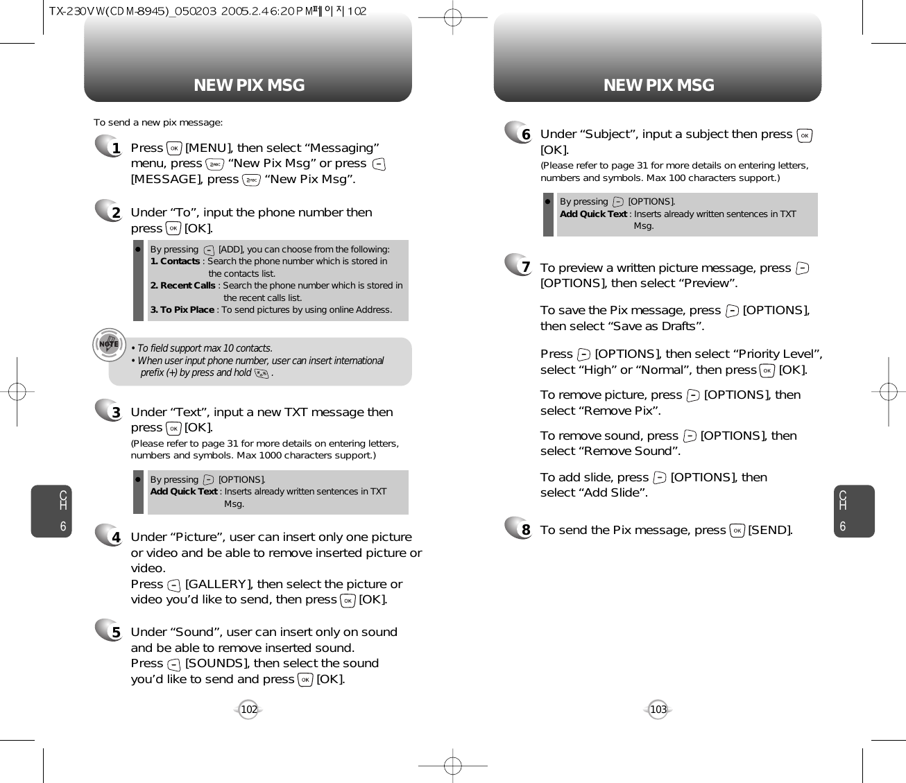 NEW PIX MSG NEW PIX MSGCH6103CH61021Press      [MENU], then select “Messaging”menu, press       “New Pix Msg” or press[MESSAGE], press       “New Pix Msg”.To send a new pix message:2Under “To”, input the phone number then press      [OK].3Under “Text”, input a new TXT message thenpress      [OK].By pressing        [ADD], you can choose from the following:1. Contacts : Search the phone number which is stored in the contacts list.2. Recent Calls : Search the phone number which is stored in the recent calls list.3. To Pix Place : To send pictures by using online Address.By pressing        [OPTIONS].Add Quick Text : Inserts already written sentences in TXT Msg.(Please refer to page 31 for more details on entering letters,numbers and symbols. Max 1000 characters support.)6Under “Subject”, input a subject then press[OK].By pressing        [OPTIONS].Add Quick Text : Inserts already written sentences in TXT Msg.(Please refer to page 31 for more details on entering letters,numbers and symbols. Max 100 characters support.)4Under “Picture”, user can insert only one pictureor video and be able to remove inserted picture orvideo. Press      [GALLERY], then select the picture orvideo you’d like to send, then press      [OK].• To field support max 10 contacts.• When user input phone number, user can insert international prefix (+) by press and hold        .8To send the Pix message, press      [SEND].7Press      [OPTIONS], then select “Priority Level”,select “High” or “Normal”, then press      [OK].To save the Pix message, press      [OPTIONS], then select “Save as Drafts”.To preview a written picture message, press[OPTIONS], then select “Preview”.To remove picture, press      [OPTIONS], then select “Remove Pix”.To remove sound, press      [OPTIONS], then select “Remove Sound”.To add slide, press      [OPTIONS], then select “Add Slide”.5Under “Sound”, user can insert only on soundand be able to remove inserted sound. Press      [SOUNDS], then select the sound you’d like to send and press      [OK].