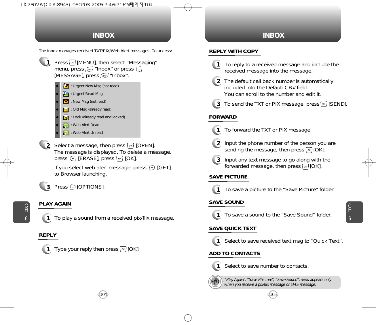 INBOX INBOXCH6105CH6104SAVE PICTURE1To save a picture to the “Save Picture” folder.FORWARD1To forward the TXT or PIX message.2Input the phone number of the person you aresending the message, then press      [OK].3Input any text message to go along with theforwarded message, then press      [OK].: Urgent New Msg (not read): Urgent Read Msg: New Msg (not read): Old Msg (already read): Lock (already read and locked): Web Alert Read: Web Alert UnreadThe Inbox manages received TXT/PIX/Web Alert messages. To access:2Select a message, then press       [OPEN]. The message is displayed. To delete a message,press       [ERASE], press       [OK].If you select web alert message, press       [GET],to Browser launching.Press      [OPTIONS].3REPLY1Type your reply then press      [OK].PLAY AGAIN1To play a sound from a received pix/flix message.REPLY WITH COPY123To reply to a received message and include thereceived message into the message.The default call back number is automaticallyincluded into the Default CB# field.  You can scroll to the number and edit it.To send the TXT or PIX message, press      [SEND].SAVE SOUND1To save a sound to the “Save Sound” folder.1Press      [MENU], then select “Messaging”menu, press       “Inbox” or press[MESSAGE], press       “Inbox”.SAVE QUICK TEXT1Select to save received text msg to “Quick Text”.ADD TO CONTACTS1Select to save number to contacts.“Play Again&quot;, “Save Phicture&quot;, “Save Sound&quot; menu appears onlywhen you receive a pix/flix message or EMS message.