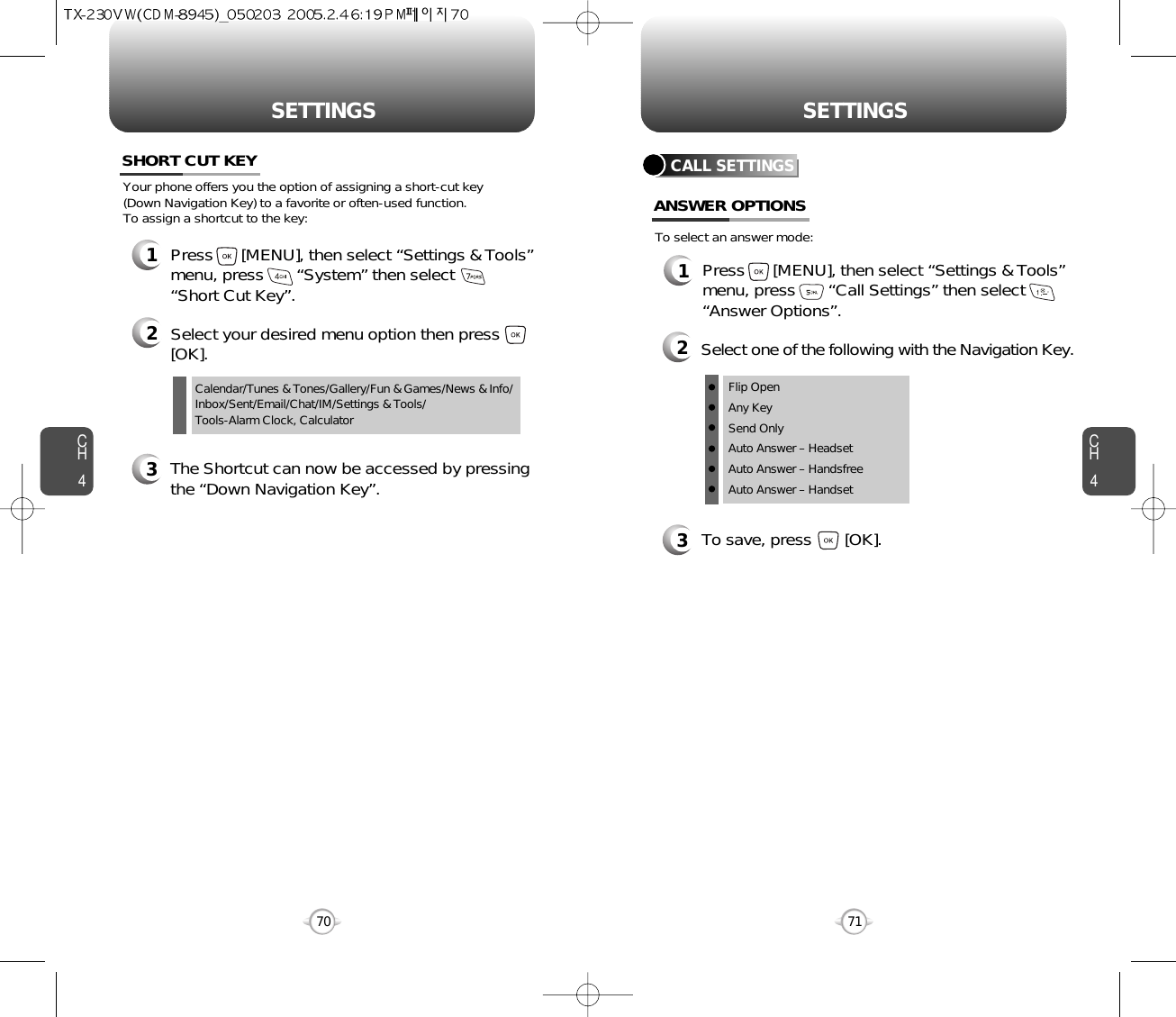 CH471SETTINGSCH470SETTINGSCalendar/Tunes &amp; Tones/Gallery/Fun &amp; Games/News &amp; Info/Inbox/Sent/Email/Chat/IM/Settings &amp; Tools/Tools-Alarm Clock, CalculatorYour phone offers you the option of assigning a short-cut key (Down Navigation Key) to a favorite or often-used function. To assign a shortcut to the key:SHORT CUT KEY1Press      [MENU], then select “Settings &amp; Tools”menu, press       “System” then select      “Short Cut Key”.3The Shortcut can now be accessed by pressingthe “Down Navigation Key”.2Select your desired menu option then press[OK].CALL SETTINGSANSWER OPTIONS1Press      [MENU], then select “Settings &amp; Tools”menu, press       “Call Settings” then select      “Answer Options”.2Select one of the following with the Navigation Key.3To save, press       [OK].To select an answer mode:Flip OpenAny KeySend OnlyAuto Answer – HeadsetAuto Answer – HandsfreeAuto Answer – Handset