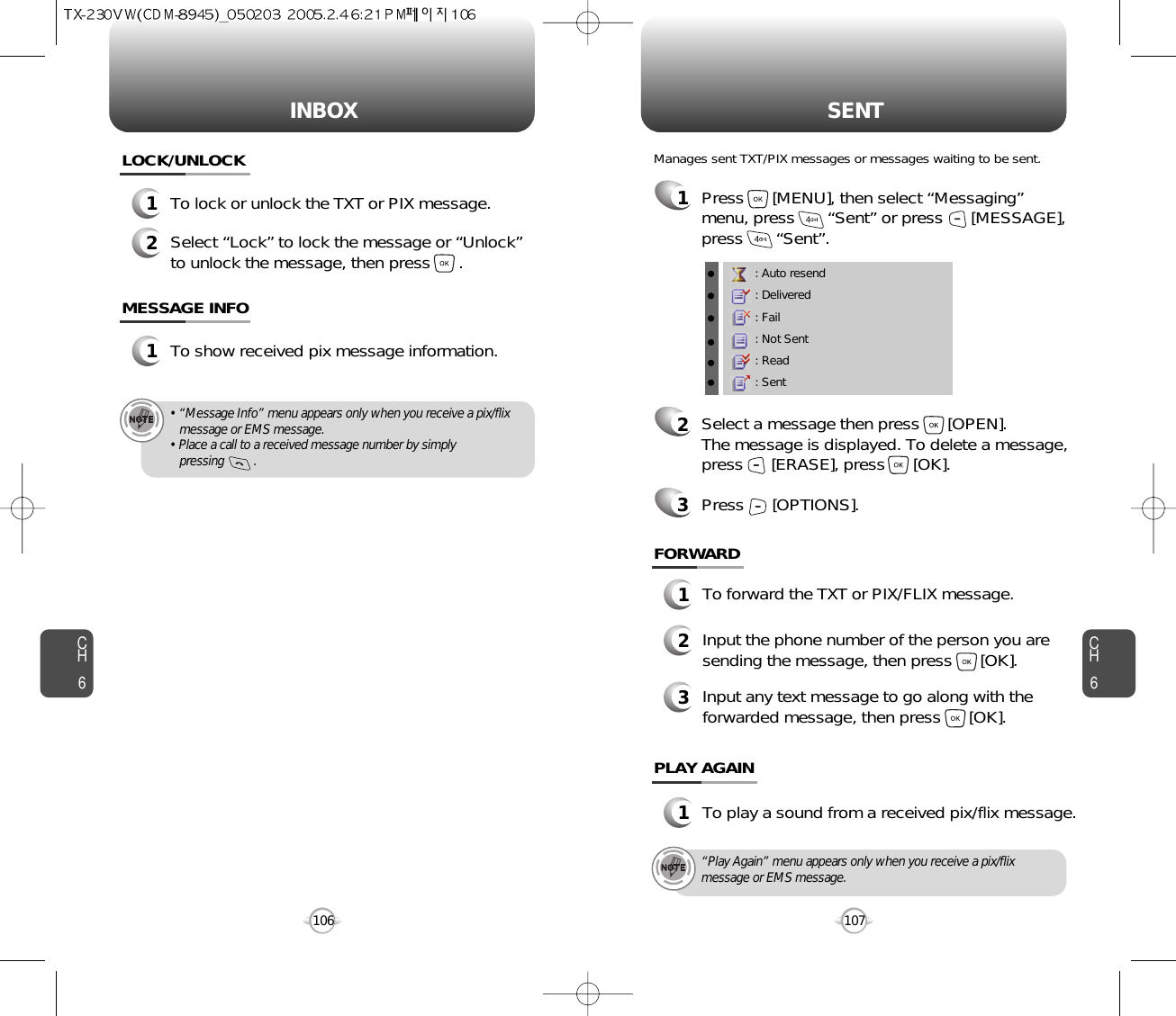 INBOX SENTCH6107CH6106LOCK/UNLOCK1To lock or unlock the TXT or PIX message.2Select “Lock” to lock the message or “Unlock”to unlock the message, then press      .MESSAGE INFO1To show received pix message information.• “Message Info” menu appears only when you receive a pix/flix message or EMS message.• Place a call to a received message number by simply pressing         .“Play Again” menu appears only when you receive a pix/flixmessage or EMS message.1Press      [MENU], then select “Messaging”menu, press       “Sent” or press      [MESSAGE],press       “Sent”.Manages sent TXT/PIX messages or messages waiting to be sent.: Auto resend: Delivered: Fail: Not Sent: Read: Sent2Select a message then press      [OPEN]. The message is displayed. To delete a message,press      [ERASE], press      [OK].Press      [OPTIONS].3FORWARD1To forward the TXT or PIX/FLIX message.2Input the phone number of the person you aresending the message, then press      [OK].3Input any text message to go along with theforwarded message, then press      [OK].PLAY AGAIN1To play a sound from a received pix/flix message.