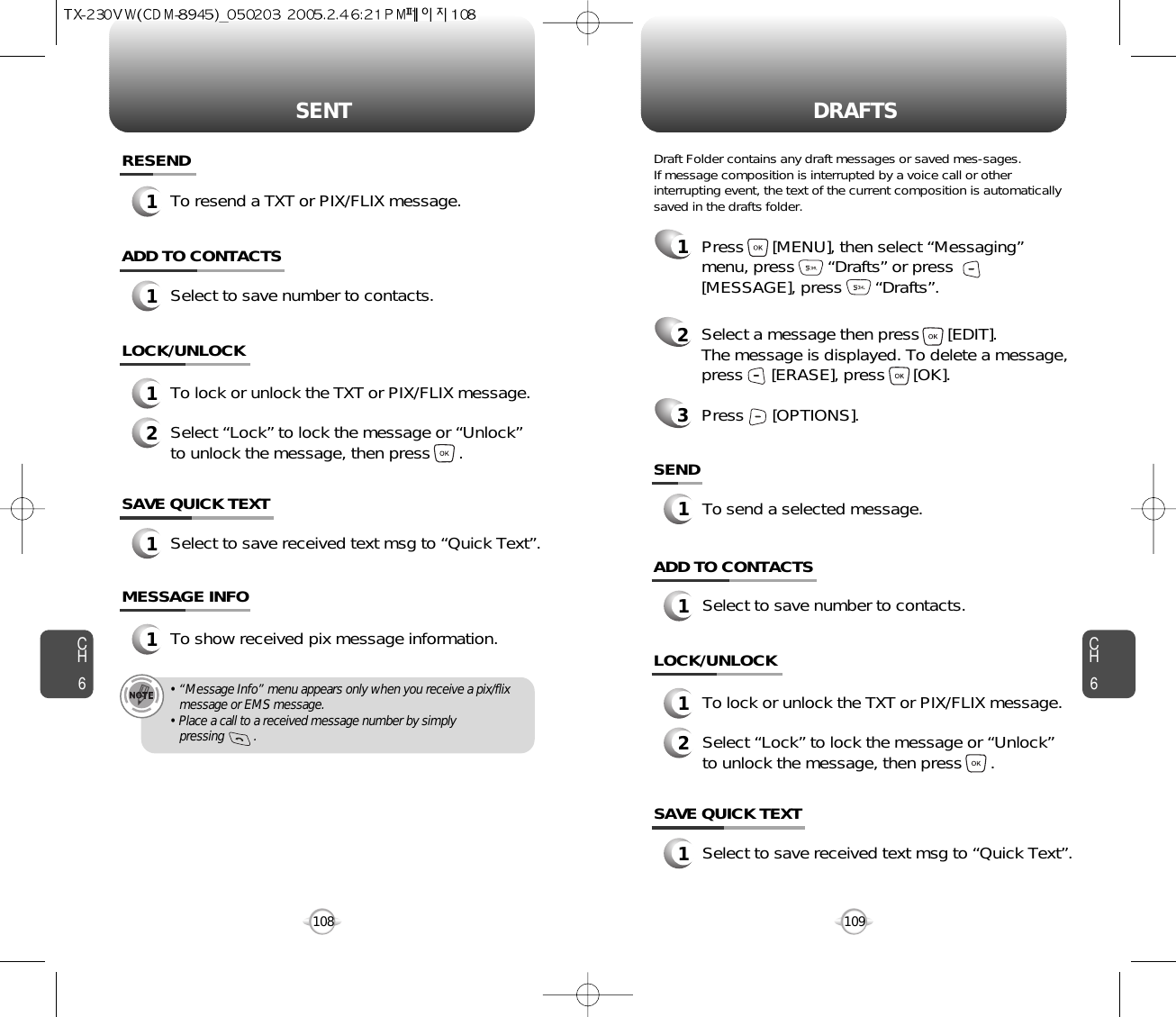 SENT DRAFTSCH6109CH6108SAVE QUICK TEXT1Select to save received text msg to “Quick Text”.ADD TO CONTACTS1Select to save number to contacts.LOCK/UNLOCK1To lock or unlock the TXT or PIX/FLIX message.2Select “Lock” to lock the message or “Unlock”to unlock the message, then press      .SAVE QUICK TEXT1Select to save received text msg to “Quick Text”.ADD TO CONTACTS1Select to save number to contacts.SEND1To send a selected message.LOCK/UNLOCK1To lock or unlock the TXT or PIX/FLIX message.2Select “Lock” to lock the message or “Unlock”to unlock the message, then press      .MESSAGE INFO1To show received pix message information.• “Message Info” menu appears only when you receive a pix/flix message or EMS message.• Place a call to a received message number by simply pressing         .RESEND1To resend a TXT or PIX/FLIX message.1Press      [MENU], then select “Messaging”menu, press       “Drafts” or press[MESSAGE], press       “Drafts”.2Select a message then press      [EDIT]. The message is displayed. To delete a message,press      [ERASE], press      [OK].Press      [OPTIONS].3Draft Folder contains any draft messages or saved mes-sages.If message composition is interrupted by a voice call or otherinterrupting event, the text of the current composition is automaticallysaved in the drafts folder.