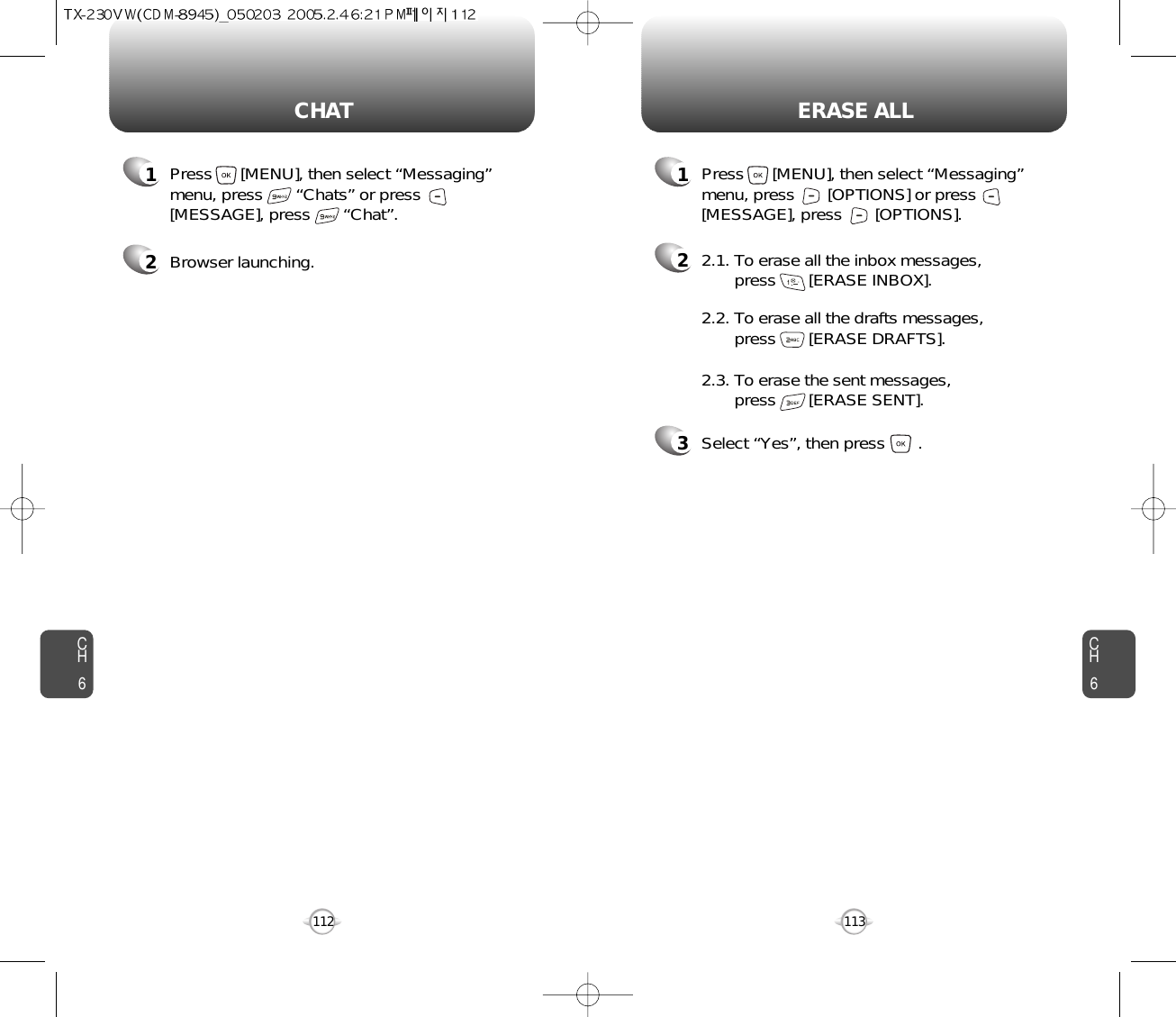 CH6113CH6112ERASE ALLCHAT22.1. To erase all the inbox messages, press       [ERASE INBOX].3Select “Yes”, then press       .2.2. To erase all the drafts messages, press       [ERASE DRAFTS].2.3. To erase the sent messages, press       [ERASE SENT].1Press      [MENU], then select “Messaging”menu, press       “Chats” or press[MESSAGE], press       “Chat”.1Press      [MENU], then select “Messaging”menu, press       [OPTIONS] or press[MESSAGE], press       [OPTIONS].2Browser launching.