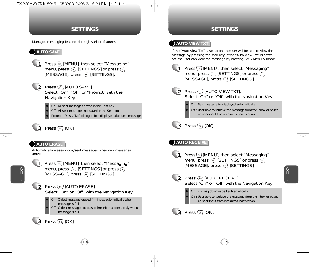 CH6115CH6114SETTINGSSETTINGSAUTO SAVEPress       [AUTO SAVE]. Select “On”, “Off” or “Prompt” with theNavigation Key.Press       [OK].Manages messaging features through various features.23AUTO ERASEAutomatically erases inbox/sent messages when new messagesarrive.1Press      [MENU], then select “Messaging”menu, press       [SETTINGS] or press[MESSAGE], press       [SETTINGS].Press       [AUTO ERASE]. Select “On” or “Off” with the Navigation Key.Press       [OK].231Press      [MENU], then select “Messaging”menu, press       [SETTINGS] or press[MESSAGE], press       [SETTINGS].AUTO VIEW TXTPress       [AUTO VIEW TXT]. Select “On” or “Off” with the Navigation Key.Press       [OK].23AUTO RECEIVE1Press      [MENU], then select “Messaging”menu, press       [SETTINGS] or press[MESSAGE], press       [SETTINGS].Press       [AUTO RECEIVE]. Select “On” or “Off” with the Navigation Key.Press       [OK].231Press      [MENU], then select “Messaging”menu, press       [SETTINGS] or press[MESSAGE], press       [SETTINGS].If the “Auto View Txt” is set to on, the user will be able to view themessage by pressing the read key. If the “Auto View Txt” is set tooff, the user can view the message by entering SMS Menu-&gt; Inbox.On : All sent messages saved in the Sent box.Off : All sent messages not saved in the Sent boxPrompt : “Yes”, “No” dialogue box displayed after sent message.On : Oldest message erased frm inbox automatically when message is full.Off : Oldest message not erased frm inbox automatically when message is full.On : Text message be displayed automatically.Off : User able to tetrieve the message from the inbox or based on user input from interactive notification.On : Pix msg downloaded autoamatically.Off : User able to tetrieve the message from the inbox or based   on user input from interactive notification.