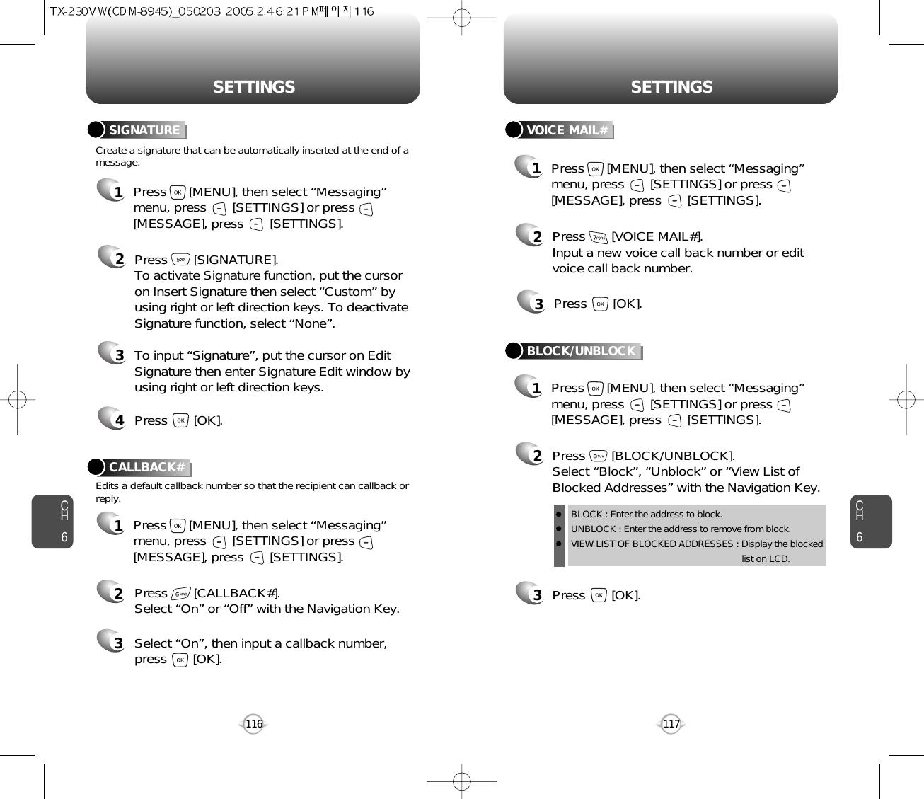 CH6117CH6116SETTINGSSETTINGSCreate a signature that can be automatically inserted at the end of amessage.SIGNATURE2Press       [SIGNATURE].To activate Signature function, put the cursoron Insert Signature then select “Custom” byusing right or left direction keys. To deactivateSignature function, select “None”.3To input “Signature”, put the cursor on EditSignature then enter Signature Edit window byusing right or left direction keys. 4Press       [OK].1Press      [MENU], then select “Messaging”menu, press       [SETTINGS] or press[MESSAGE], press       [SETTINGS].VOICE MAIL#2Press       [VOICE MAIL#].Input a new voice call back number or editvoice call back number.3Press       [OK].CALLBACK#Edits a default callback number so that the recipient can callback orreply.Press       [CALLBACK#]. Select “On” or “Off” with the Navigation Key.Select “On”, then input a callback number, press       [OK].231Press      [MENU], then select “Messaging”menu, press       [SETTINGS] or press[MESSAGE], press       [SETTINGS].1Press      [MENU], then select “Messaging”menu, press       [SETTINGS] or press[MESSAGE], press       [SETTINGS].1Press      [MENU], then select “Messaging”menu, press       [SETTINGS] or press[MESSAGE], press       [SETTINGS].3Press       [OK].BLOCK/UNBLOCK2Press       [BLOCK/UNBLOCK].Select “Block”, “Unblock” or “View List ofBlocked Addresses” with the Navigation Key.BLOCK : Enter the address to block.UNBLOCK : Enter the address to remove from block.VIEW LIST OF BLOCKED ADDRESSES : Display the blockedlist on LCD.