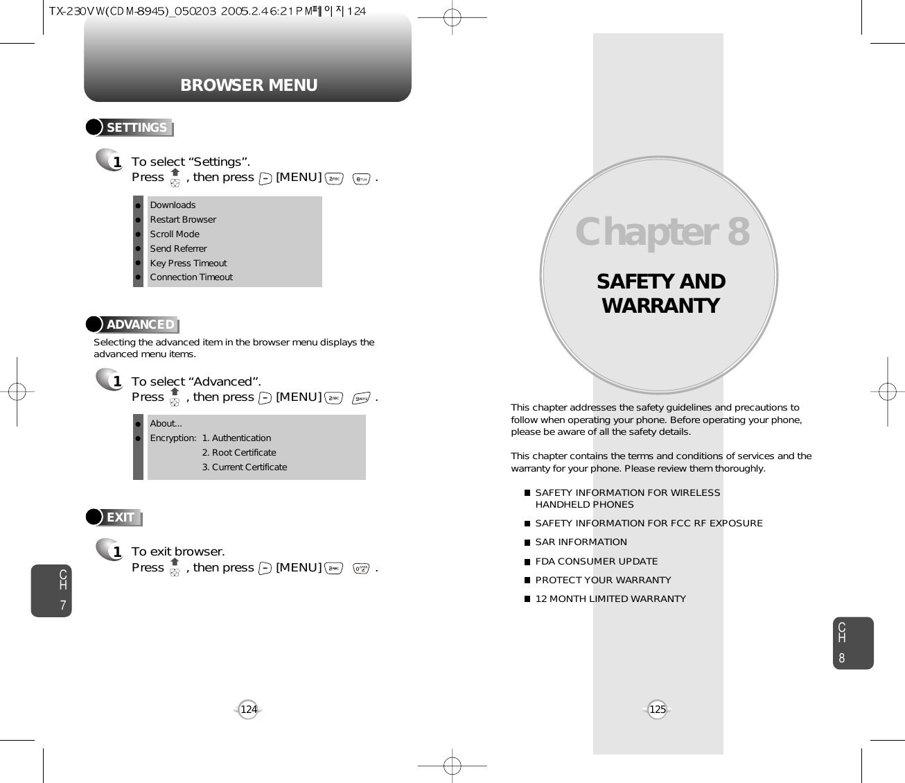 BROWSER MENUSAFETY ANDWARRANTYThis chapter addresses the safety guidelines and precautions tofollow when operating your phone. Before operating your phone,please be aware of all the safety details.This chapter contains the terms and conditions of services and thewarranty for your phone. Please review them thoroughly. SAFETY INFORMATION FOR WIRELESS HANDHELD PHONESSAFETY INFORMATION FOR FCC RF EXPOSURESAR INFORMATIONFDA CONSUMER UPDATEPROTECT YOUR WARRANTY12 MONTH LIMITED WARRANTYChapter 8125CH7CH8124ADVANCED1To select “Advanced”.Press      , then press [MENU] . Selecting the advanced item in the browser menu displays theadvanced menu items.To exit browser.Press      , then press [MENU] . EXIT1SETTINGS1To select “Settings”.Press      , then press [MENU] . DownloadsRestart BrowserScroll ModeSend ReferrerKey Press TimeoutConnection TimeoutAbout...Encryption: 1. Authentication2. Root Certificate3. Current Certificate