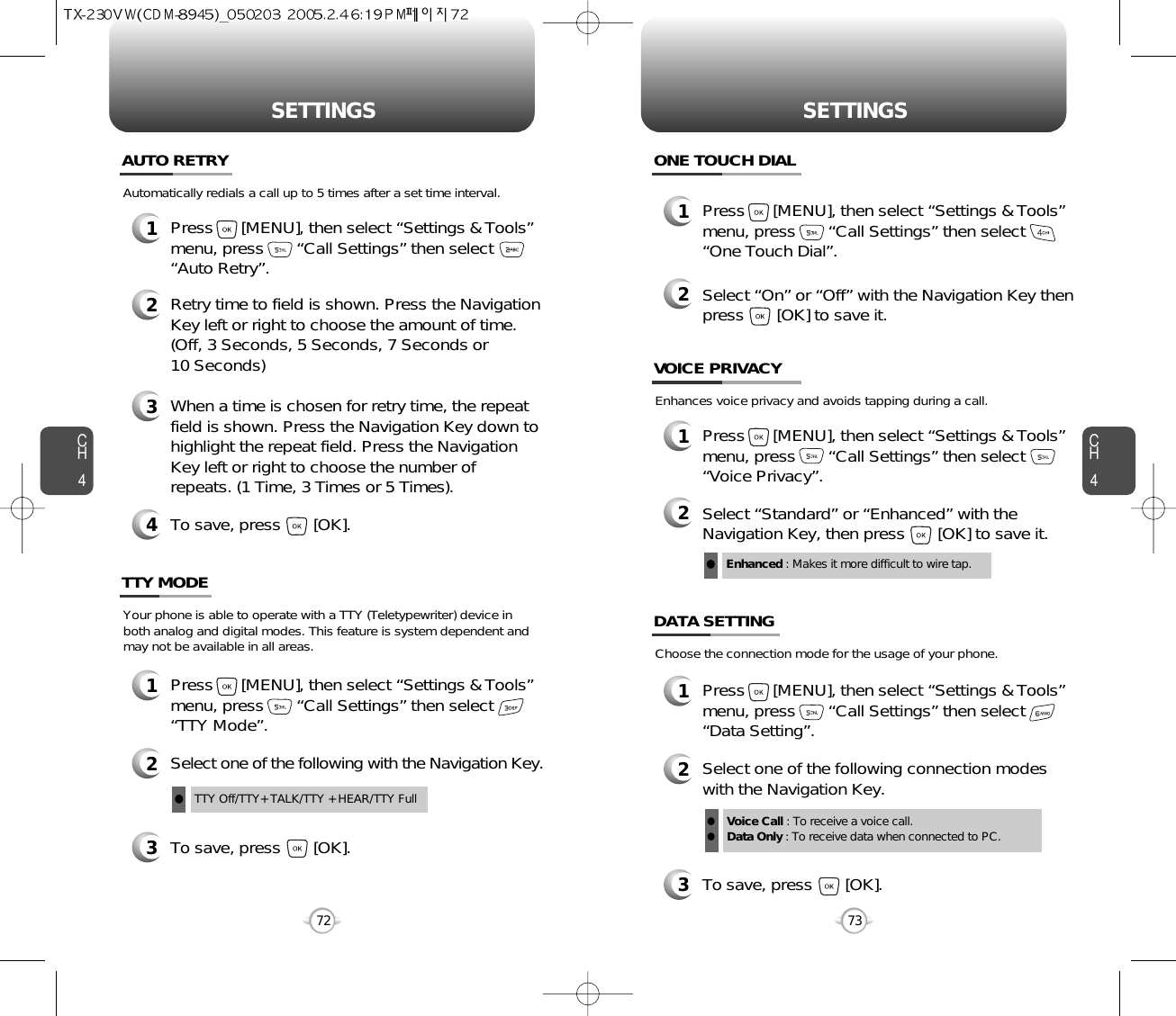 CH473SETTINGSCH472SETTINGS1Press      [MENU], then select “Settings &amp; Tools”menu, press       “Call Settings” then select      “Auto Retry”.Automatically redials a call up to 5 times after a set time interval.23Retry time to field is shown. Press the NavigationKey left or right to choose the amount of time. (Off, 3 Seconds, 5 Seconds, 7 Seconds or 10 Seconds)When a time is chosen for retry time, the repeatfield is shown. Press the Navigation Key down tohighlight the repeat field. Press the NavigationKey left or right to choose the number ofrepeats. (1 Time, 3 Times or 5 Times).4To save, press       [OK].AUTO RETRY1Press      [MENU], then select “Settings &amp; Tools”menu, press       “Call Settings” then select      “TTY Mode”.Your phone is able to operate with a TTY (Teletypewriter) device inboth analog and digital modes. This feature is system dependent andmay not be available in all areas.3To save, press       [OK].TTY MODE2Select one of the following with the Navigation Key.TTY Off/TTY+ TALK/TTY + HEAR/TTY FulllEnhances voice privacy and avoids tapping during a call.Enhanced : Makes it more difficult to wire tap.l1Press      [MENU], then select “Settings &amp; Tools”menu, press       “Call Settings” then select      “One Touch Dial”.ONE TOUCH DIAL2Select “On” or “Off” with the Navigation Key thenpress       [OK] to save it.1Press      [MENU], then select “Settings &amp; Tools”menu, press       “Call Settings” then select      “Voice Privacy”.VOICE PRIVACY2Select “Standard” or “Enhanced” with theNavigation Key, then press       [OK] to save it.1Press      [MENU], then select “Settings &amp; Tools”menu, press       “Call Settings” then select      “Data Setting”.Choose the connection mode for the usage of your phone.3To save, press       [OK].DATA SETTING2Select one of the following connection modeswith the Navigation Key.Voice Call : To receive a voice call.Data Only : To receive data when connected to PC.ll