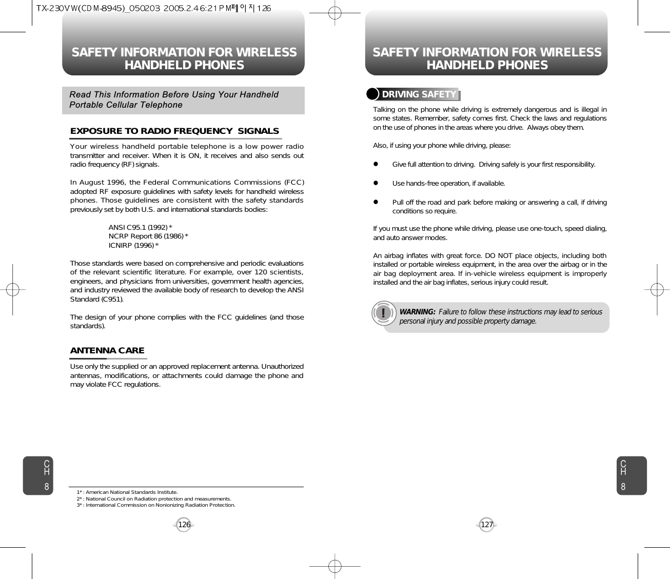 SAFETY INFORMATION FOR WIRELESSHANDHELD PHONES SAFETY INFORMATION FOR WIRELESSHANDHELD PHONES127CH8CH8126Your wireless handheld portable telephone is a low power radiotransmitter and receiver. When it is ON, it receives and also sends outradio frequency (RF) signals.In August 1996, the Federal Communications Commissions (FCC)adopted RF exposure guidelines with safety levels for handheld wirelessphones. Those guidelines are consistent with the safety standardspreviously set by both U.S. and international standards bodies:ANSI C95.1 (1992) *NCRP Report 86 (1986) *ICNIRP (1996) *Those standards were based on comprehensive and periodic evaluationsof the relevant scientific literature. For example, over 120 scientists,engineers, and physicians from universities, government health agencies,and industry reviewed the available body of research to develop the ANSIStandard (C951).The design of your phone complies with the FCC guidelines (and thosestandards).EXPOSURE TO RADIO FREQUENCY  SIGNALSUse only the supplied or an approved replacement antenna. Unauthorizedantennas, modifications, or attachments could damage the phone andmay violate FCC regulations.ANTENNA CARERead This Information Before Using Your HandheldPortable Cellular TelephoneTalking on the phone while driving is extremely dangerous and is illegal insome states. Remember, safety comes first. Check the laws and regulationson the use of phones in the areas where you drive.  Always obey them.Also, if using your phone while driving, please:lGive full attention to driving.  Driving safely is your first responsibility.lUse hands-free operation, if available.lPull off the road and park before making or answering a call, if drivingconditions so require.If you must use the phone while driving, please use one-touch, speed dialing,and auto answer modes.An airbag inflates with great force. DO NOT place objects, including bothinstalled or portable wireless equipment, in the area over the airbag or in theair bag deployment area. If in-vehicle wireless equipment is improperlyinstalled and the air bag inflates, serious injury could result.DRIVING SAFETYWARNING: Failure to follow these instructions may lead to seriouspersonal injury and possible property damage.1* : American National Standards Institute.2* : National Council on Radiation protection and measurements. 3* : International Commission on Nonionizing Radiation Protection.