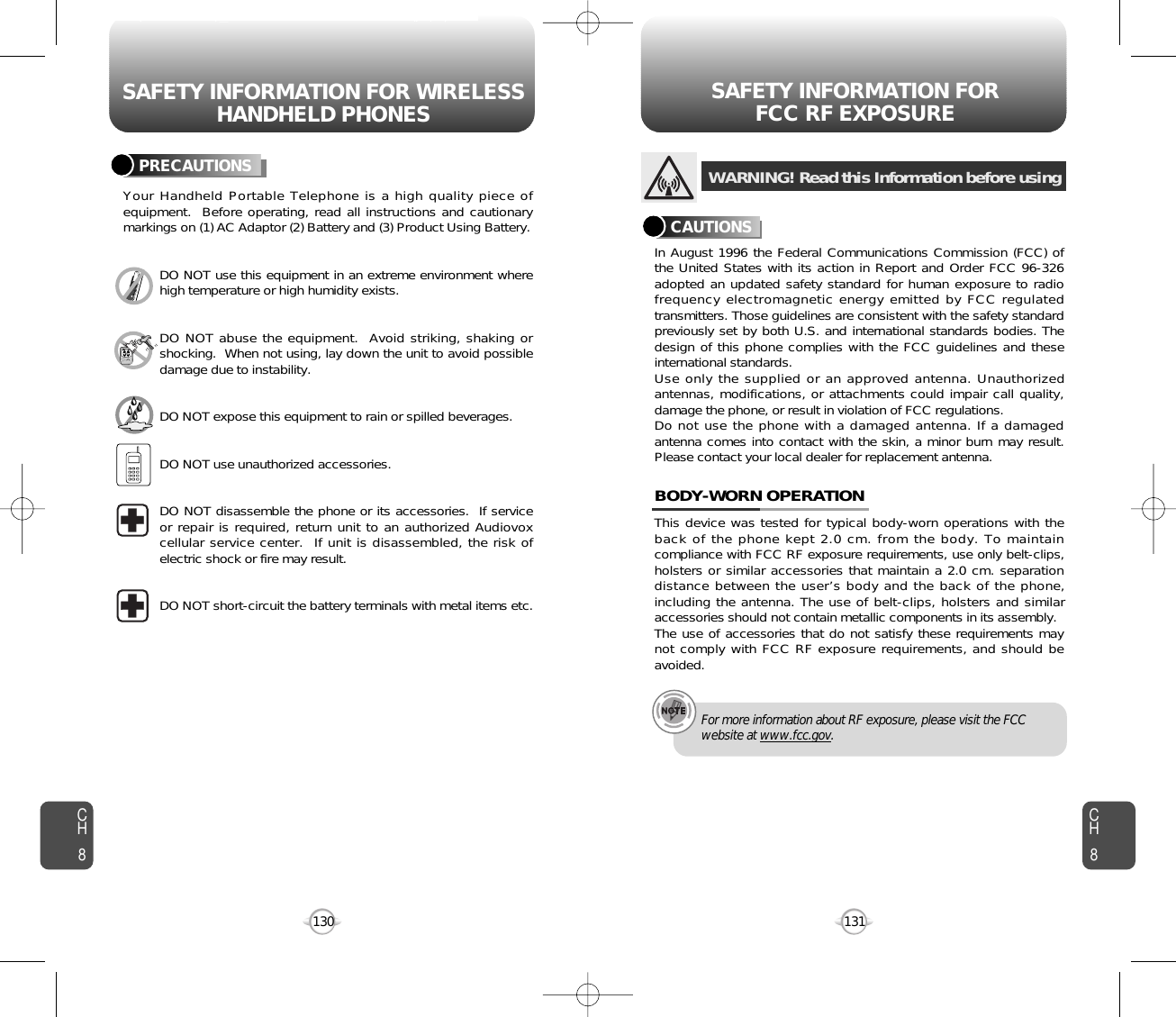 SAFETY INFORMATION FOR WIRELESSHANDHELD PHONES SAFETY INFORMATION FOR FCC RF EXPOSURE131130PRECAUTIONSYour Handheld Portable Telephone is a high quality piece ofequipment.  Before operating, read all instructions and cautionarymarkings on (1) AC Adaptor (2) Battery and (3) Product Using Battery.DO NOT use this equipment in an extreme environment wherehigh temperature or high humidity exists.DO NOT abuse the equipment.  Avoid striking, shaking orshocking.  When not using, lay down the unit to avoid possibledamage due to instability.DO NOT expose this equipment to rain or spilled beverages.DO NOT use unauthorized accessories.DO NOT disassemble the phone or its accessories.  If serviceor repair is required, return unit to an authorized Audiovoxcellular service center.  If unit is disassembled, the risk ofelectric shock or fire may result.DO NOT short-circuit the battery terminals with metal items etc.In August 1996 the Federal Communications Commission (FCC) ofthe United States with its action in Report and Order FCC 96-326adopted an updated safety standard for human exposure to radiofrequency electromagnetic energy emitted by FCC regulatedtransmitters. Those guidelines are consistent with the safety standardpreviously set by both U.S. and international standards bodies. Thedesign of this phone complies with the FCC guidelines and theseinternational standards.Use only the supplied or an approved antenna. Unauthorizedantennas, modifications, or attachments could impair call quality,damage the phone, or result in violation of FCC regulations.Do not use the phone with a damaged antenna. If a damagedantenna comes into contact with the skin, a minor burn may result.Please contact your local dealer for replacement antenna.This device was tested for typical body-worn operations with theback of the phone kept 2.0 cm. from the body. To maintaincompliance with FCC RF exposure requirements, use only belt-clips,holsters or similar accessories that maintain a 2.0 cm. separationdistance between the user’s body and the back of the phone,including the antenna. The use of belt-clips, holsters and similaraccessories should not contain metallic components in its assembly.The use of accessories that do not satisfy these requirements maynot comply with FCC RF exposure requirements, and should beavoided.BODY-WORN OPERATIONWARNING! Read this Information before usingCAUTIONSFor more information about RF exposure, please visit the FCCwebsite at www.fcc.gov.CH8CH8