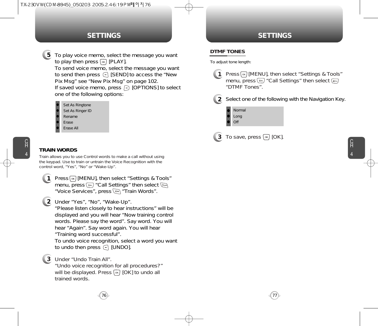 CH477SETTINGSCH476SETTINGS1Press      [MENU], then select “Settings &amp; Tools”menu, press       “Call Settings” then select      “Voice Services”, press       “Train Words”.TRAIN WORDS2Under “Yes”, “No”, “Wake-Up”. “Please listen closely to hear instructions” will bedisplayed and you will hear “Now training controlwords. Please say the word”. Say word. You willhear “Again”. Say word again. You will hear“Training word successful”.To undo voice recognition, select a word you wantto undo then press       [UNDO].3Under “Undo Train All”.“Undo voice recognition for all procedures?” will be displayed. Press       [OK] to undo alltrained words.Train allows you to use Control words to make a call without usingthe keypad. Use to train or untrain the Voice Recognition with thecontrol word, “Yes”, “No” or “Wake-Up”.1Press      [MENU], then select “Settings &amp; Tools”menu, press       “Call Settings” then select      “DTMF Tones”.3To save, press       [OK].DTMF TONES2Select one of the following with the Navigation Key.NormalLongOfflllTo adjust tone length:5To play voice memo, select the message you wantto play then press       [PLAY].To send voice memo, select the message you wantto send then press [SEND] to access the “NewPix Msg” see “New Pix Msg” on page 102.If saved voice memo, press       [OPTIONS] to selectone of the following options:lSet As RingtonelSet As Ringer IDlRenamelEraselErase All