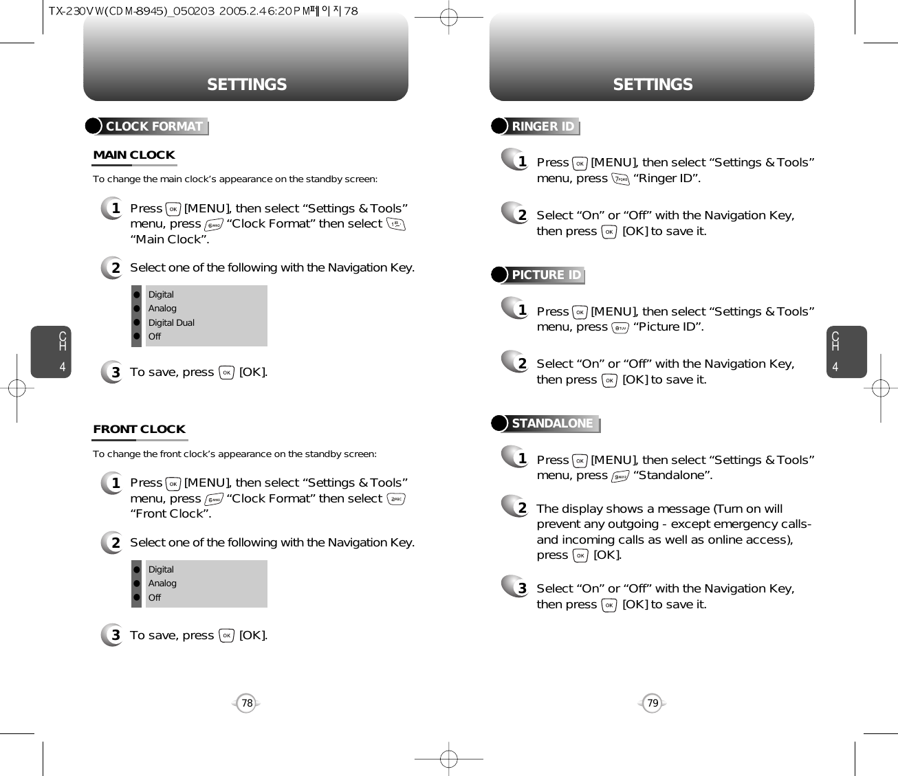 SETTINGS SETTINGSCH479CH478CLOCK FORMAT1Press      [MENU], then select “Settings &amp; Tools”menu, press       “Clock Format” then select      “Main Clock”.3To save, press       [OK].MAIN CLOCK2Select one of the following with the Navigation Key.DigitalAnalogDigital DualOffllllTo change the main clock’s appearance on the standby screen:1Press      [MENU], then select “Settings &amp; Tools”menu, press       “Clock Format” then select      “Front Clock”.3To save, press       [OK].FRONT CLOCK2Select one of the following with the Navigation Key.DigitalAnalogOfflllTo change the front clock’s appearance on the standby screen:RINGER ID12Press      [MENU], then select “Settings &amp; Tools”menu, press       “Ringer ID”.Select “On” or “Off” with the Navigation Key,then press       [OK] to save it.PICTURE ID12Press      [MENU], then select “Settings &amp; Tools”menu, press       “Picture ID”.Select “On” or “Off” with the Navigation Key,then press       [OK] to save it.STANDALONE12Press      [MENU], then select “Settings &amp; Tools”menu, press       “Standalone”.The display shows a message (Turn on willprevent any outgoing - except emergency calls-and incoming calls as well as online access),press       [OK].3Select “On” or “Off” with the Navigation Key,then press       [OK] to save it.
