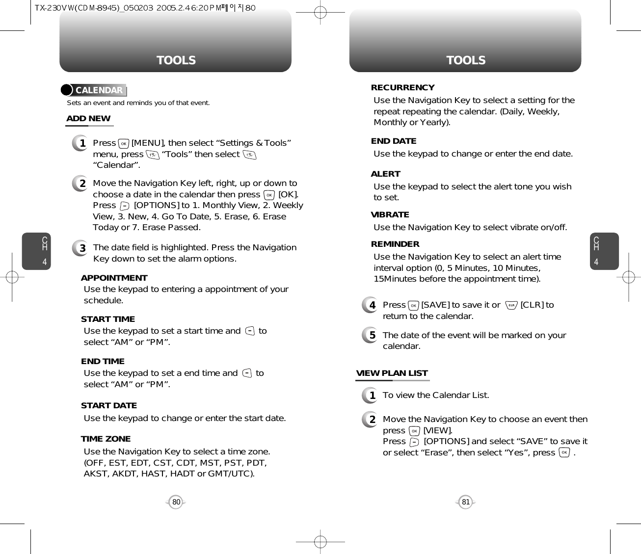 CH481TOOLSCH480TOOLSUse the keypad to change or enter the end date.    END DATEUse the Navigation Key to select a time zone.(OFF, EST, EDT, CST, CDT, MST, PST, PDT,AKST, AKDT, HAST, HADT or GMT/UTC).  TIME ZONEUse the keypad to select the alert tone you wishto set.ALERTUse the Navigation Key to select vibrate on/off.VIBRATEUse the Navigation Key to select an alert timeinterval option (0, 5 Minutes, 10 Minutes,15Minutes before the appointment time).    REMINDER4Press      [SAVE] to save it or        [CLR] toreturn to the calendar.5The date of the event will be marked on yourcalendar.1To view the Calendar List.VIEW PLAN LIST2Move the Navigation Key to choose an event thenpress       [VIEW].     Press       [OPTIONS] and select “SAVE” to save itor select “Erase”, then select “Yes”, press       .CALENDARADD NEWSets an event and reminds you of that event.23Move the Navigation Key left, right, up or down tochoose a date in the calendar then press       [OK].Press       [OPTIONS] to 1. Monthly View, 2. WeeklyView, 3. New, 4. Go To Date, 5. Erase, 6. EraseToday or 7. Erase Passed.Use the keypad to set a start time and       toselect “AM” or “PM”.     START TIMEUse the keypad to entering a appointment of yourschedule.       APPOINTMENTUse the keypad to change or enter the start date.   START DATEUse the Navigation Key to select a setting for therepeat repeating the calendar. (Daily, Weekly,Monthly or Yearly).  RECURRENCYThe date field is highlighted. Press the NavigationKey down to set the alarm options.Use the keypad to set a end time and       toselect “AM” or “PM”.     END TIME1Press      [MENU], then select “Settings &amp; Tools”menu, press       “Tools” then select“Calendar”.