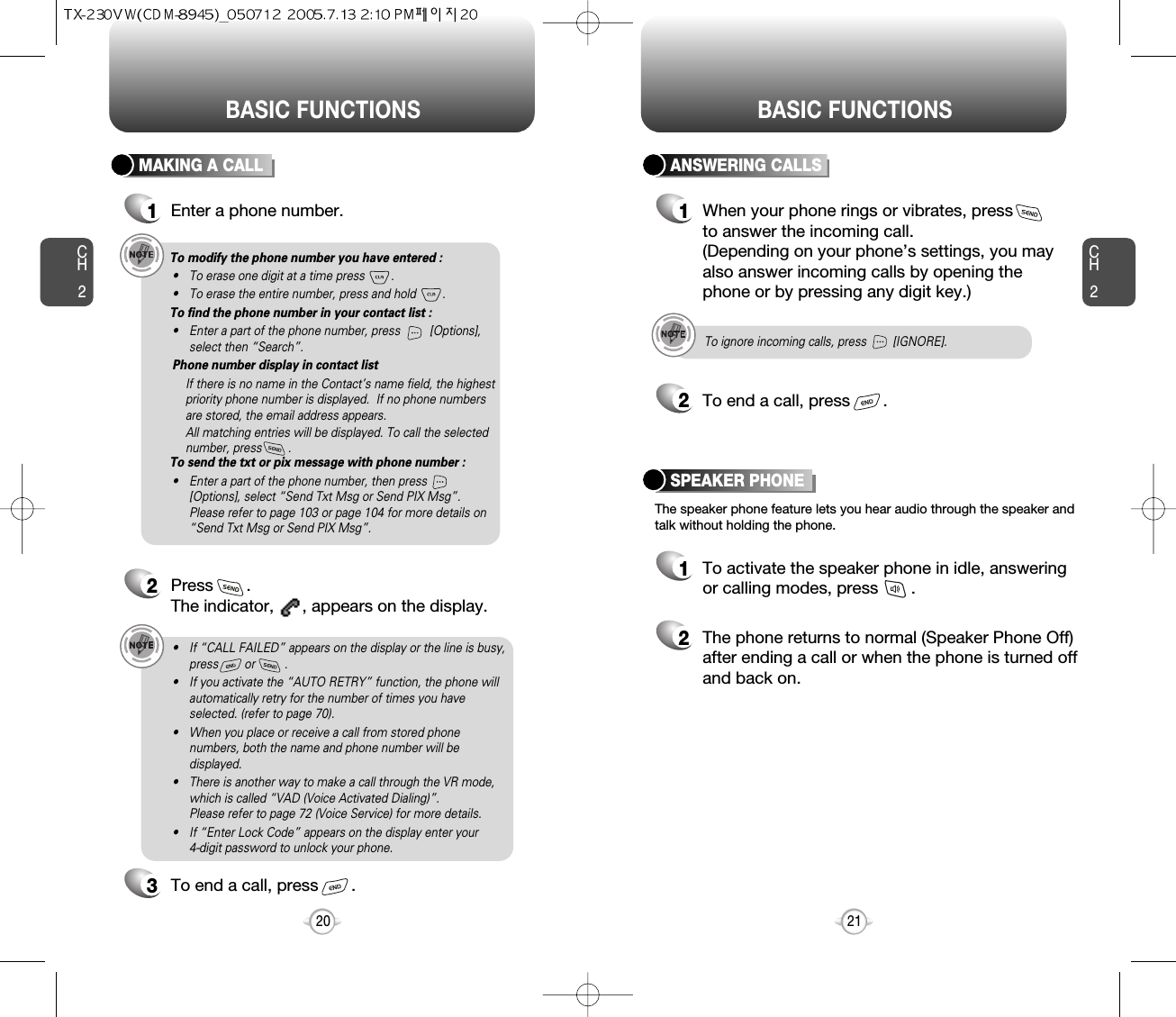 BASIC FUNCTIONSCH221CH220BASIC FUNCTIONSMAKING A CALL1Enter a phone number.To modify the phone number you have entered :• To erase one digit at a time press        .• To erase the entire number, press and hold        .To find the phone number in your contact list :• Enter a part of the phone number, press         [Options],select then “Search”. Phone number display in contact listIf there is no name in the Contact’s name field, the highestpriority phone number is displayed.  If no phone numbersare stored, the email address appears. All matching entries will be displayed. To call the selectednumber, press        .To send the txt or pix message with phone number :• Enter a part of the phone number, then press[Options], select “Send Txt Msg or Send PIX Msg”. Please refer to page 103 or page 104 for more details on“Send Txt Msg or Send PIX Msg”.2Press       . The indicator,      , appears on the display.• If “CALL FAILED” appears on the display or the line is busy,press        or         . • If you activate the “AUTO RETRY” function, the phone willautomatically retry for the number of times you haveselected. (refer to page 70).• When you place or receive a call from stored phonenumbers, both the name and phone number will bedisplayed.• There is another way to make a call through the VR mode,which is called “VAD (Voice Activated Dialing)”. Please refer to page 72 (Voice Service) for more details.• If “Enter Lock Code” appears on the display enter your 4-digit password to unlock your phone.3To end a call, press       .To ignore incoming calls, press        [IGNORE].ANSWERING CALLS1When your phone rings or vibrates, press to answer the incoming call. (Depending on your phone’s settings, you mayalso answer incoming calls by opening thephone or by pressing any digit key.)2To end a call, press       .The speaker phone feature lets you hear audio through the speaker andtalk without holding the phone.SPEAKER PHONE1To activate the speaker phone in idle, answeringor calling modes, press       .2The phone returns to normal (Speaker Phone Off)after ending a call or when the phone is turned offand back on.