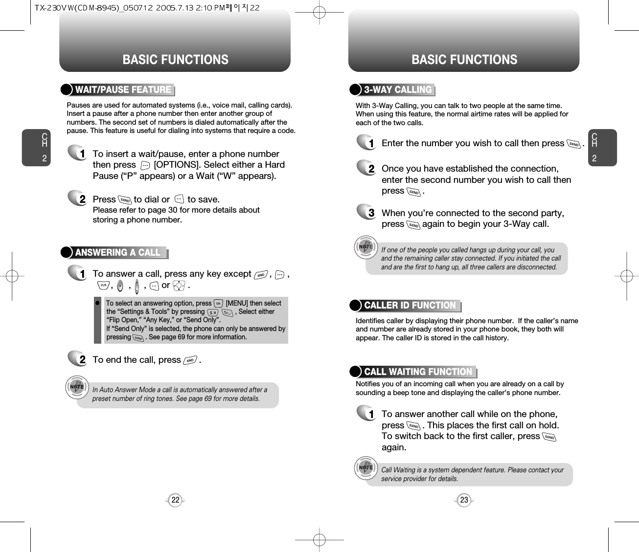 BASIC FUNCTIONS BASIC FUNCTIONSCH223CH222ANSWERING A CALL1To answer a call, press any key except       ,      ,,      ,     ,      or       .2To end the call, press       .In Auto Answer Mode a call is automatically answered after apreset number of ring tones. See page 69 for more details.If one of the people you called hangs up during your call, youand the remaining caller stay connected. If you initiated the calland are the first to hang up, all three callers are disconnected.lTo select an answering option, press        [MENU] then selectthe “Settings &amp; Tools” by pressing                 , Select either“Flip Open,” “Any Key,” or “Send Only”. lf “Send Only” is selected, the phone can only be answered bypressing        . See page 69 for more information.With 3-Way Calling, you can talk to two people at the same time. When using this feature, the normal airtime rates will be applied foreach of the two calls.3-WAY CALLING1Enter the number you wish to call then press       .2Once you have established the connection,enter the second number you wish to call thenpress       .3When you’re connected to the second party,press       again to begin your 3-Way call.Pauses are used for automated systems (i.e., voice mail, calling cards).Insert a pause after a phone number then enter another group ofnumbers. The second set of numbers is dialed automatically after thepause. This feature is useful for dialing into systems that require a code.WAIT/PAUSE FEATURE1To insert a wait/pause, enter a phone numberthen press       [OPTIONS]. Select either a HardPause (“P” appears) or a Wait (“W” appears).2Press       to dial or       to save.Please refer to page 30 for more details about storing a phone number.Identifies caller by displaying their phone number.  If the caller’s nameand number are already stored in your phone book, they both willappear. The caller ID is stored in the call history.CALLER ID FUNCTIONNotifies you of an incoming call when you are already on a call bysounding a beep tone and displaying the caller’s phone number.CALL WAITING FUNCTION1To answer another call while on the phone,press       . This places the first call on hold. To switch back to the first caller, pressagain.Call Waiting is a system dependent feature. Please contact yourservice provider for details.