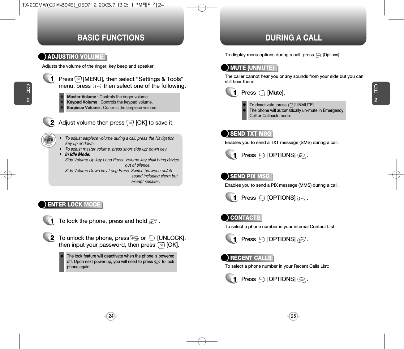 BASIC FUNCTIONS DURING A CALLCH225CH224ENTER LOCK MODE1To lock the phone, press and hold       .2To unlock the phone, press       or       [UNLOCK],then input your password, then press       [OK].The lock feature will deactivate when the phone is powered off. Upon next power up, you will need to press        to lock phone again.lAdjusts the volume of the ringer, key beep and speaker.ADJUSTING VOLUME1Press      [MENU], then select “Settings &amp; Tools”menu, press        then select one of the following.2Adjust volume then press       [OK] to save it.Master Volume : Controls the ringer volume.Keypad Volume : Controls the keypad volume.Earpiece Volume : Controls the earpiece volume.lll• To adjust earpiece volume during a call, press the NavigationKey up or down.• To adjust master volume, press short side up/ down key.•In Idle Mode:Side Volume Up key Long Press: Volume key shall bring device out of silence.Side Volume Down key Long Press: Switch between on/off sound including alarm but except speaker.Enables you to send a TXT message (SMS) during a call.To display menu options during a call, press       [Options].SEND TXT MSG1Press       [OPTIONS]       .To select a phone number in your Recent Calls List:RECENT CALLSEnables you to send a PIX message (MMS) during a call.SEND PIX MSG1Press       [OPTIONS]       .To select a phone number in your internal Contact List:CONTACTS1Press       [OPTIONS]       .1Press       [OPTIONS]       .The caller cannot hear you or any sounds from your side but you canstill hear them.MUTE (UNMUTE)1Press       [Mute].To deactivate, press       [UNMUTE].The phone will automatically un-mute in Emergency Call or Callback mode.ll
