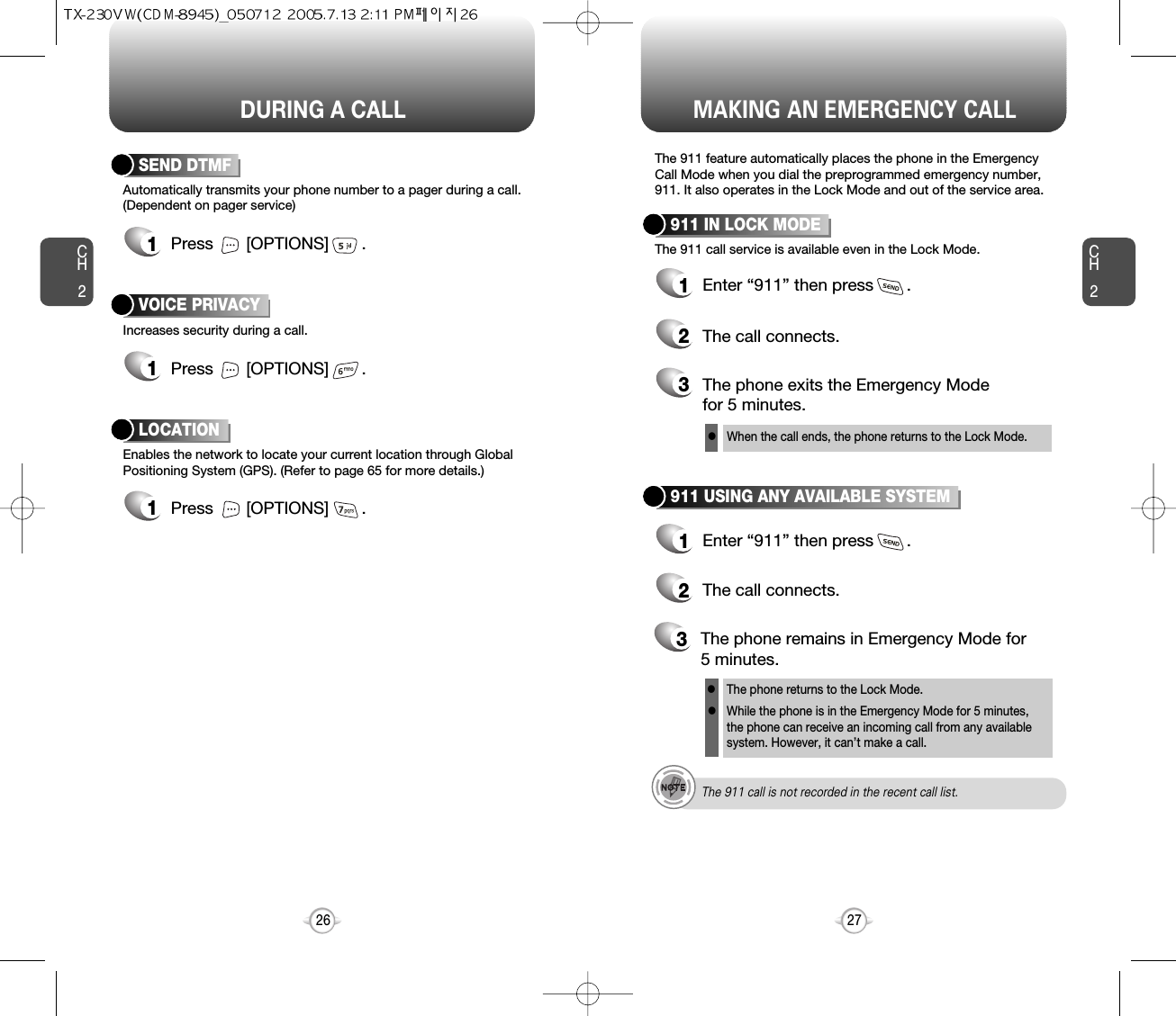 DURING A CALL MAKING AN EMERGENCY CALLCH227CH226Increases security during a call.VOICE PRIVACYEnables the network to locate your current location through GlobalPositioning System (GPS). (Refer to page 65 for more details.)LOCATION1Press       [OPTIONS]       .1Press       [OPTIONS]       .Automatically transmits your phone number to a pager during a call.(Dependent on pager service)SEND DTMF1Press       [OPTIONS]       .The 911 feature automatically places the phone in the EmergencyCall Mode when you dial the preprogrammed emergency number,911. It also operates in the Lock Mode and out of the service area.The 911 call service is available even in the Lock Mode.911 IN LOCK MODE1Enter “911” then press       .When the call ends, the phone returns to the Lock Mode.2The call connects.3The phone exits the Emergency Mode for 5 minutes.911 USING ANY AVAILABLE SYSTEM1Enter “911” then press       .The phone returns to the Lock Mode.While the phone is in the Emergency Mode for 5 minutes,the phone can receive an incoming call from any availablesystem. However, it can’t make a call.2The call connects.3The phone remains in Emergency Mode for 5 minutes.lllThe 911 call is not recorded in the recent call list.