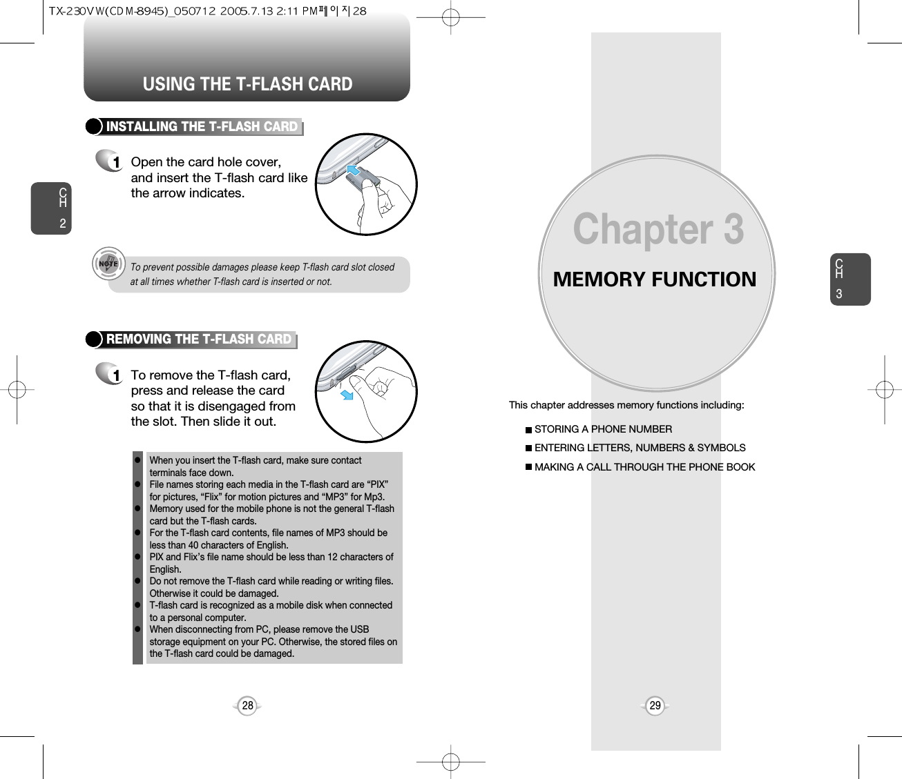 MEMORY FUNCTIONThis chapter addresses memory functions including:Chapter 3CH329USING THE T-FLASH CARDCH228STORING A PHONE NUMBERENTERING LETTERS, NUMBERS &amp; SYMBOLSMAKING A CALL THROUGH THE PHONE BOOKINSTALLING THE T-FLASH CARD1Open the card hole cover, and insert the T-flash card likethe arrow indicates.REMOVING THE T-FLASH CARD1To remove the T-flash card, press and release the cardso that it is disengaged fromthe slot. Then slide it out.When you insert the T-flash card, make sure contact terminals face down.    File names storing each media in the T-flash card are “PIX”for pictures, “Flix” for motion pictures and “MP3” for Mp3.Memory used for the mobile phone is not the general T-flashcard but the T-flash cards. For the T-flash card contents, file names of MP3 should beless than 40 characters of English.PIX and Flix’s file name should be less than 12 characters ofEnglish.  Do not remove the T-flash card while reading or writing files.Otherwise it could be damaged. T-flash card is recognized as a mobile disk when connectedto a personal computer. When disconnecting from PC, please remove the USBstorage equipment on your PC. Otherwise, the stored files onthe T-flash card could be damaged. llllllllTo prevent possible damages please keep T-flash card slot closed at all times whether T-flash card is inserted or not.