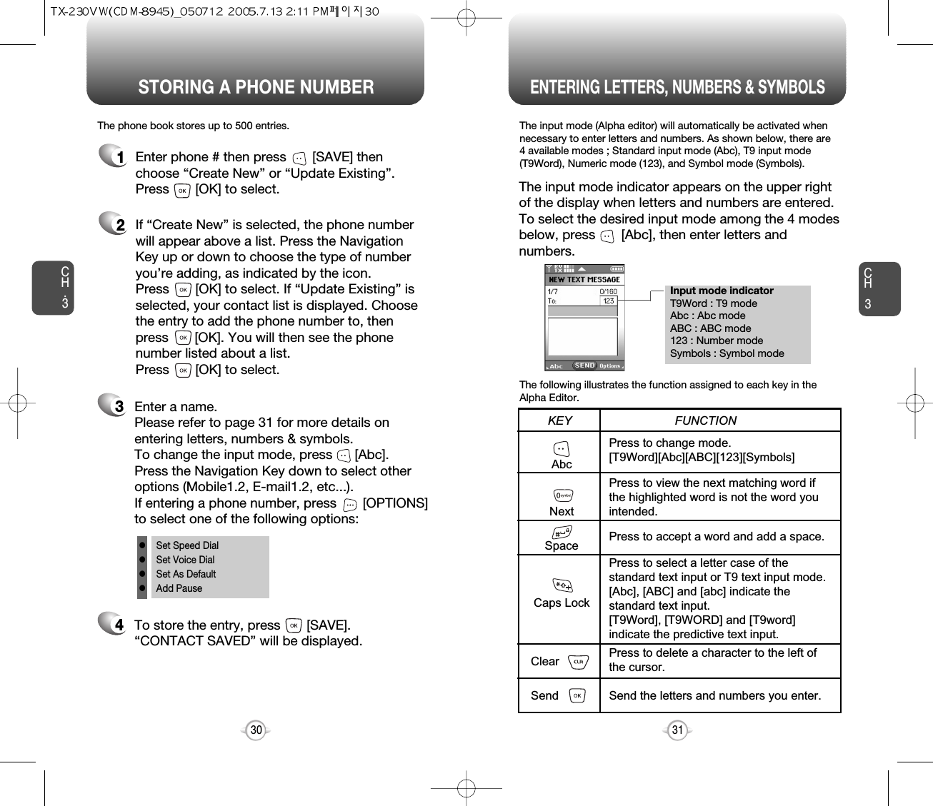 Enter a name. Please refer to page 31 for more details onentering letters, numbers &amp; symbols.  To change the input mode, press      [Abc]. Press the Navigation Key down to select otheroptions (Mobile1.2, E-mail1.2, etc...). If entering a phone number, press       [OPTIONS]to select one of the following options:Input mode indicatorT9Word : T9 modeAbc : Abc modeABC : ABC mode123 : Number modeSymbols : Symbol modeSTORING A PHONE NUMBERENTERING LETTERS, NUMBERS &amp; SYMBOLSCH3The input mode (Alpha editor) will automatically be activated whennecessary to enter letters and numbers. As shown below, there are 4 available modes ; Standard input mode (Abc), T9 input mode(T9Word), Numeric mode (123), and Symbol mode (Symbols).The following illustrates the function assigned to each key in theAlpha Editor.31CH.3The phone book stores up to 500 entries.1Enter phone # then press       [SAVE] thenchoose “Create New” or “Update Existing”.Press       [OK] to select. The input mode indicator appears on the upper rightof the display when letters and numbers are entered.To select the desired input mode among the 4 modesbelow, press       [Abc], then enter letters andnumbers.2If “Create New” is selected, the phone numberwill appear above a list. Press the NavigationKey up or down to choose the type of numberyou’re adding, as indicated by the icon. Press       [OK] to select. If “Update Existing” isselected, your contact list is displayed. Choosethe entry to add the phone number to, thenpress       [OK]. You will then see the phonenumber listed about a list. Press       [OK] to select.34To store the entry, press       [SAVE]. “CONTACT SAVED” will be displayed.30AbcNextSpaceCaps LockClearSendPress to change mode.[T9Word][Abc][ABC][123][Symbols]Press to view the next matching word ifthe highlighted word is not the word youintended.Press to accept a word and add a space.Press to select a letter case of thestandard text input or T9 text input mode.[Abc], [ABC] and [abc] indicate thestandard text input.[T9Word], [T9WORD] and [T9word]indicate the predictive text input.Press to delete a character to the left ofthe cursor.Send the letters and numbers you enter.KEY                               FUNCTIONlSet Speed DiallSet Voice DiallSet As DefaultlAdd Pause