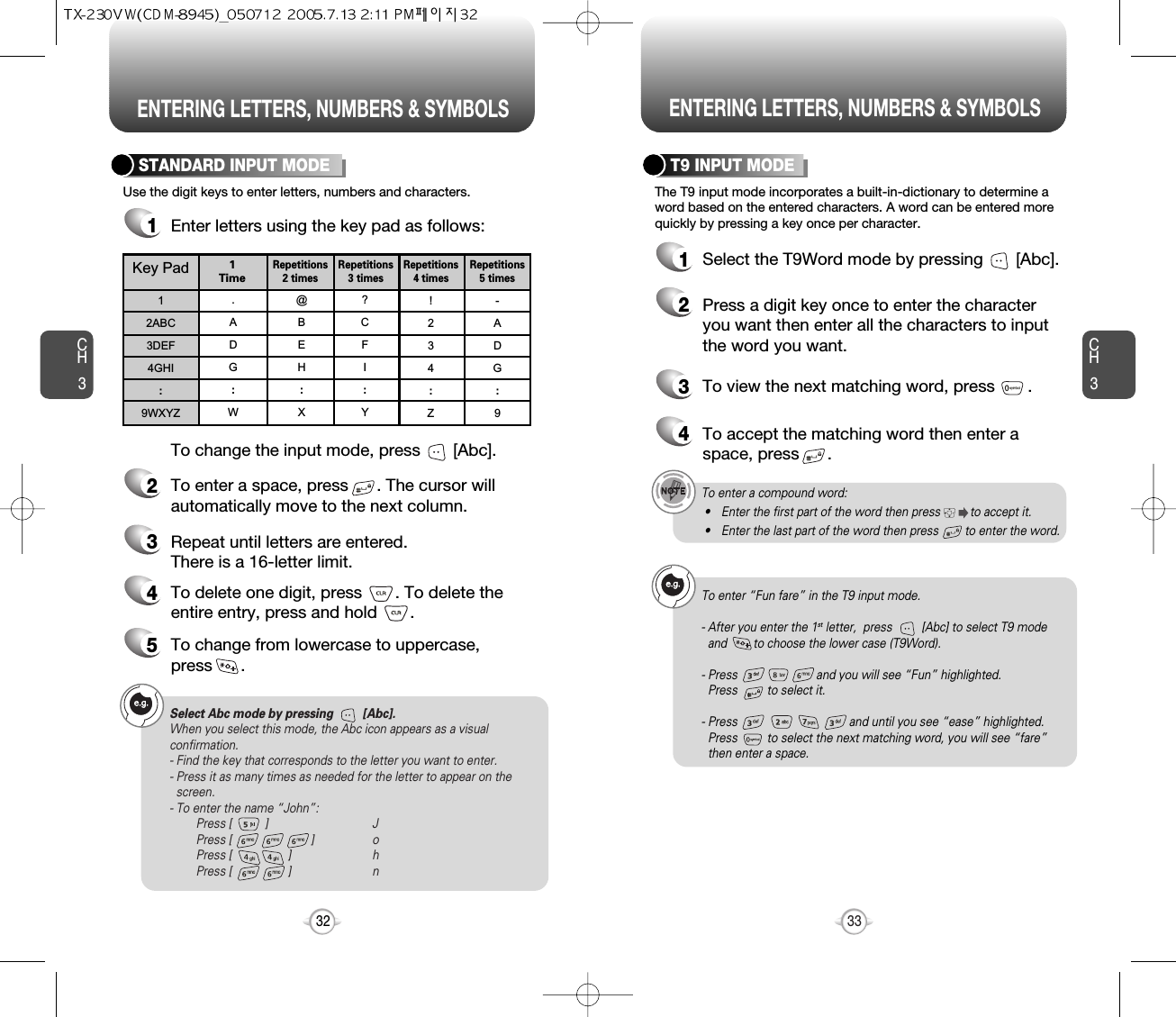 ENTERING LETTERS, NUMBERS &amp; SYMBOLS ENTERING LETTERS, NUMBERS &amp; SYMBOLSCH3The T9 input mode incorporates a built-in-dictionary to determine aword based on the entered characters. A word can be entered morequickly by pressing a key once per character.T9 INPUT MODE1Select the T9Word mode by pressing       [Abc].2Press a digit key once to enter the characteryou want then enter all the characters to inputthe word you want.3To view the next matching word, press       .To enter a compound word:• Enter the first part of the word then press         to accept it.• Enter the last part of the word then press        to enter the word.Select Abc mode by pressing         [Abc].When you select this mode, the Abc icon appears as a visualconfirmation.- Find the key that corresponds to the letter you want to enter.- Press it as many times as needed for the letter to appear on thescreen.- To enter the name “John”:Press [          ] JPress [                        ] oPress [                 ] hPress [                 ] n33CH3Use the digit keys to enter letters, numbers and characters.STANDARD INPUT MODE1Enter letters using the key pad as follows:2To enter a space, press      . The cursor willautomatically move to the next column.3Repeat until letters are entered. There is a 16-letter limit.4To delete one digit, press       . To delete theentire entry, press and hold       .To change the input mode, press       [Abc].32Key Pad12ABC3DEF4GHI:9WXYZ.ADG:W@BEH:X?CFI:Y!234:Z-ADG:91 TimeRepetitions2 timesRepetitions3 timesRepetitions4 timesRepetitions5 times4To accept the matching word then enter aspace, press      .5To change from lowercase to uppercase, press      .To enter “Fun fare” in the T9 input mode.- After you enter the 1st letter,  press         [Abc] to select T9 modeand        to choose the lower case (T9Word).- Press                        and you will see “Fun” highlighted. Press         to select it.- Press                                  and until you see “ease” highlighted. Press         to select the next matching word, you will see “fare” then enter a space.