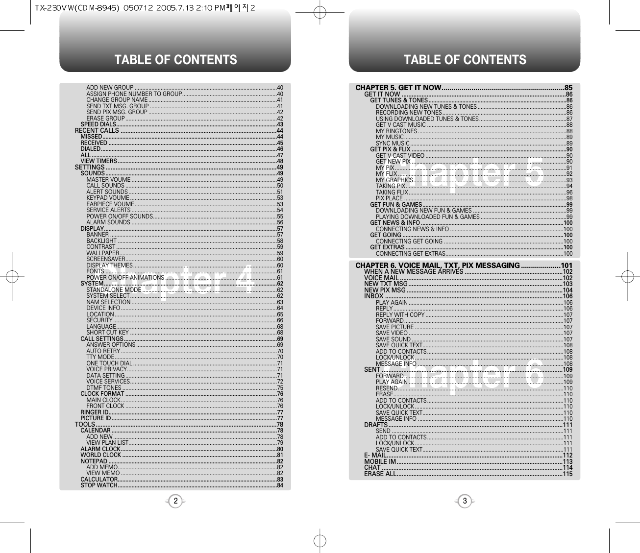 TABLE OF CONTENTS TABLE OF CONTENTS32Chapter 4Chapter 6Chapter 5CHAPTER 5. GET IT NOW..............................................................85GET IT NOW ...................................................................................................86GET TUNES &amp; TONES ..........................................................................................86DOWNLOADING NEW TUNES &amp; TONES ..........................................................86RECORDING NEW TONES.................................................................................86USING DOWNLOADED TUNES &amp; TONES.........................................................87GET V CAST MUSIC ...........................................................................................88MY RINGTONES .................................................................................................88MY MUSIC..........................................................................................................89SYNC MUSIC ......................................................................................................89GET PIX &amp; FLIX .....................................................................................................90GET V CAST VIDEO ............................................................................................90GET NEW PIX .....................................................................................................90MY PIX ................................................................................................................91MY FLIX ..............................................................................................................92MY GRAPHICS....................................................................................................93TAKING PIX.........................................................................................................94TAKING FLIX .......................................................................................................96PIX PLACE ..........................................................................................................98GET FUN &amp; GAMES..............................................................................................99DOWNLOADING NEW FUN &amp; GAMES .............................................................99PLAYING DOWNLOADED FUN &amp; GAMES ........................................................99GET NEWS &amp; INFO .............................................................................................100CONNECTING NEWS &amp; INFO ..........................................................................100GET GOING .........................................................................................................100CONNECTING GET GOING ..............................................................................100GET EXTRAS .......................................................................................................100CONNECTING GET EXTRAS.............................................................................100CHAPTER 6. VOICE MAIL, TXT, PIX MESSAGING ....................101WHEN A NEW MESSAGE ARRIVES ...........................................................102VOICE MAIL ..................................................................................................102NEW TXT MSG.............................................................................................103NEW PIX MSG ..............................................................................................104INBOX ...........................................................................................................106PLAY AGAIN .....................................................................................................106REPLY ...............................................................................................................106REPLY WITH COPY ..........................................................................................107FORWARD........................................................................................................107SAVE PICTURE .................................................................................................107SAVE VIDEO .....................................................................................................107SAVE SOUND ...................................................................................................107SAVE QUICK TEXT............................................................................................108ADD TO CONTACTS.........................................................................................108LOCK/UNLOCK .................................................................................................108MESSAGE INFO ...............................................................................................108SENT .............................................................................................................109FORWARD........................................................................................................109PLAY AGAIN .....................................................................................................109RESEND............................................................................................................110ERASE...............................................................................................................110ADD TO CONTACTS.........................................................................................110LOCK/UNLOCK .................................................................................................110SAVE QUICK TEXT............................................................................................110MESSAGE INFO ...............................................................................................110DRAFTS.........................................................................................................111SEND ................................................................................................................111ADD TO CONTACTS.........................................................................................111LOCK/UNLOCK .................................................................................................111SAVE QUICK TEXT............................................................................................111E- MAIL..........................................................................................................112MOBILE IM....................................................................................................113CHAT .............................................................................................................114ERASE ALL....................................................................................................115ADD NEW GROUP .............................................................................................40ASSIGN PHONE NUMBER TO GROUP..............................................................40CHANGE GROUP NAME ....................................................................................41SEND TXT MSG. GROUP ...................................................................................41SEND PIX MSG. GROUP ....................................................................................42ERASE GROUP ...................................................................................................42SPEED DIALS.........................................................................................................43RECENT CALLS ..............................................................................................44MISSED..................................................................................................................44RECEIVED ..............................................................................................................45DIALED...................................................................................................................46ALL .........................................................................................................................47VIEW TIMERS ........................................................................................................48SETTINGS .......................................................................................................49SOUNDS ................................................................................................................49MASTER VOUME ...............................................................................................49CALL SOUNDS ...................................................................................................50ALERT SOUNDS .................................................................................................51KEYPAD VOUME ................................................................................................53EARPIECE VOUME.............................................................................................53SERVICE ALERTS ...............................................................................................54POWER ON/OFF SOUNDS.................................................................................55ALARM SOUNDS ...............................................................................................56DISPLAY.................................................................................................................57BANNER .............................................................................................................57BACKLIGHT ........................................................................................................58CONTRAST .........................................................................................................59WALLPAPER.......................................................................................................59SCREENSAVER...................................................................................................60DISPLAY THEMES..............................................................................................60FONTS ................................................................................................................61POWER ON/OFF ANIMATIONS .........................................................................61SYSTEM.................................................................................................................62STANDALONE MODE ........................................................................................62SYSTEM SELECT................................................................................................62NAM SELECTION ...............................................................................................63DEVICE INFO ......................................................................................................64LOCATION ..........................................................................................................65SECURITY ...........................................................................................................66LANGUAGE.........................................................................................................68SHORT CUT KEY ................................................................................................68CALL SETTINGS....................................................................................................69ANSWER OPTIONS ............................................................................................69AUTO RETRY ......................................................................................................70TTY MODE..........................................................................................................70ONE TOUCH DIAL ..............................................................................................71VOICE PRIVACY..................................................................................................71DATA SETTING ...................................................................................................71VOICE SERVICES................................................................................................72DTMF TONES .....................................................................................................75CLOCK FORMAT ...................................................................................................76MAIN CLOCK......................................................................................................76FRONT CLOCK ...................................................................................................76RINGER ID..............................................................................................................77PICTURE ID ............................................................................................................77TOOLS.............................................................................................................78CALENDAR ............................................................................................................78ADD NEW ...........................................................................................................78VIEW PLAN LIST.................................................................................................79ALARM CLOCK......................................................................................................80WORLD CLOCK .....................................................................................................81NOTEPAD ..............................................................................................................82ADD MEMO........................................................................................................82VIEW MEMO ......................................................................................................82CALCULATOR........................................................................................................83STOP WATCH........................................................................................................84