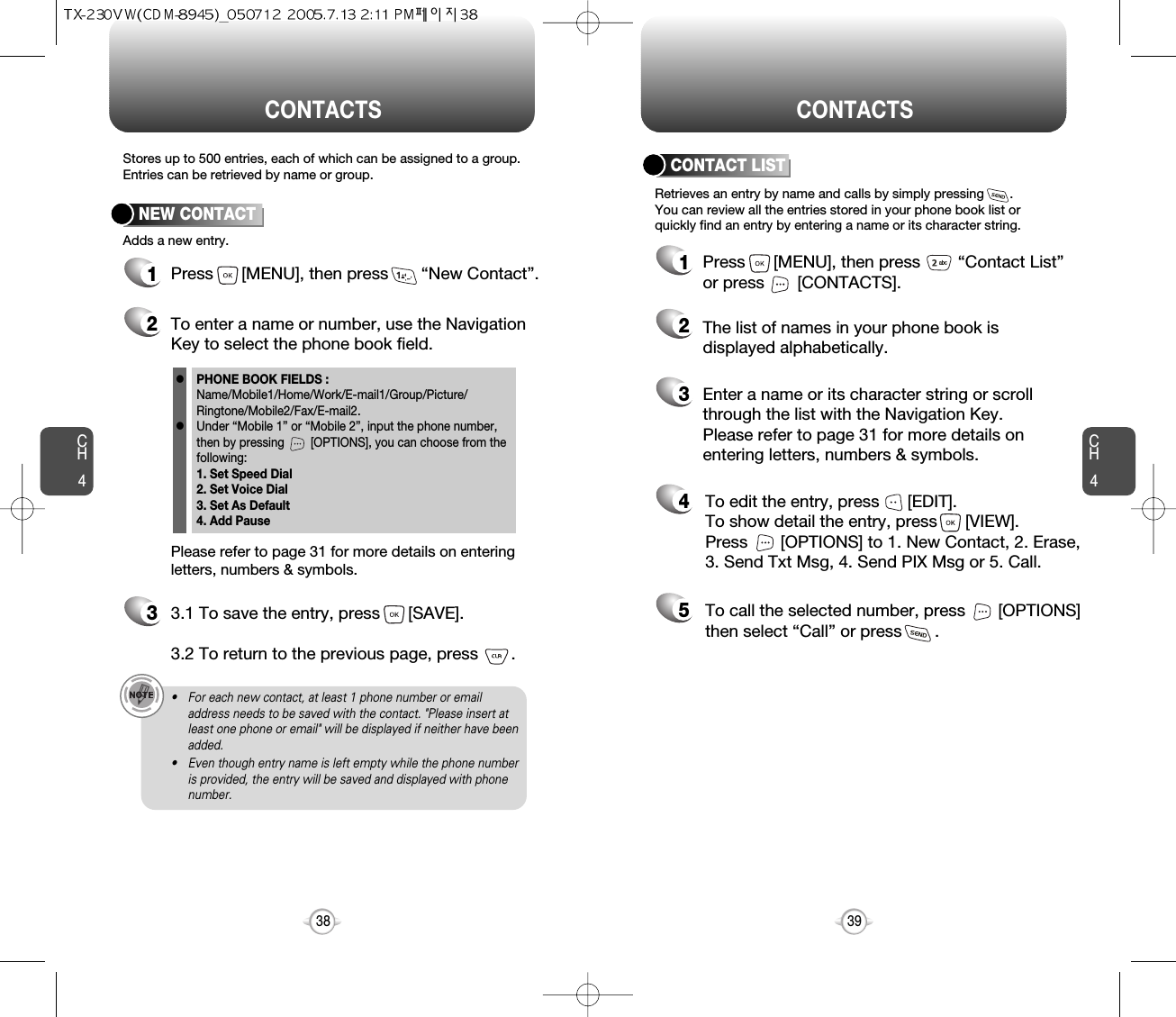 CH439CH438Stores up to 500 entries, each of which can be assigned to a group.Entries can be retrieved by name or group.Retrieves an entry by name and calls by simply pressing       . You can review all the entries stored in your phone book list orquickly find an entry by entering a name or its character string. CONTACT LISTCONTACTS CONTACTS12345Press      [MENU], then press        “Contact List”or press       [CONTACTS].Enter a name or its character string or scrollthrough the list with the Navigation Key. Please refer to page 31 for more details onentering letters, numbers &amp; symbols.The list of names in your phone book isdisplayed alphabetically.To edit the entry, press      [EDIT].  To show detail the entry, press      [VIEW].  Press       [OPTIONS] to 1. New Contact, 2. Erase,3. Send Txt Msg, 4. Send PIX Msg or 5. Call.To call the selected number, press       [OPTIONS]then select “Call” or press       .12Press      [MENU], then press       “New Contact”.Adds a new entry.NEW CONTACTTo enter a name or number, use the NavigationKey to select the phone book field.Please refer to page 31 for more details on enteringletters, numbers &amp; symbols.33.1 To save the entry, press      [SAVE]. 3.2 To return to the previous page, press       .PHONE BOOK FIELDS :Name/Mobile1/Home/Work/E-mail1/Group/Picture/Ringtone/Mobile2/Fax/E-mail2.Under “Mobile 1” or “Mobile 2”, input the phone number,then by pressing        [OPTIONS], you can choose from thefollowing:1. Set Speed Dial2. Set Voice Dial3. Set As Default4. Add Pausell• For each new contact, at least 1 phone number or emailaddress needs to be saved with the contact. &quot;Please insert atleast one phone or email&quot; will be displayed if neither have beenadded.• Even though entry name is left empty while the phone numberis provided, the entry will be saved and displayed with phonenumber.