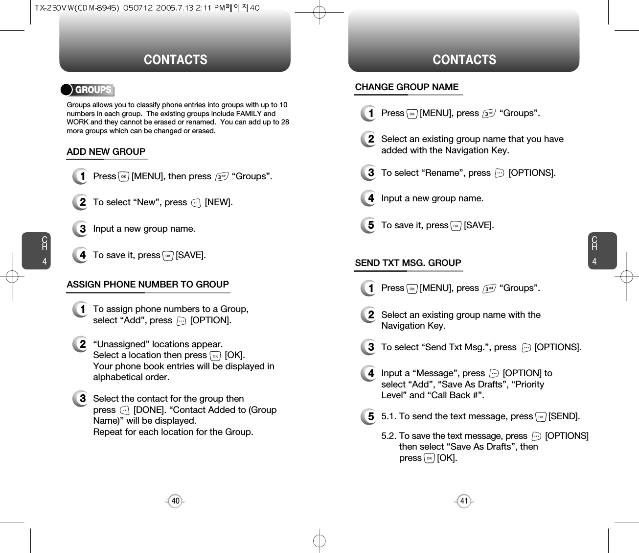 CH4CH440CONTACTS CONTACTS41CHANGE GROUP NAME2Select an existing group name that you haveadded with the Navigation Key.4Input a new group name.5To save it, press      [SAVE].3To select “Rename”, press       [OPTIONS].1Press      [MENU], press        “Groups”.GROUPSGroups allows you to classify phone entries into groups with up to 10numbers in each group.  The existing groups include FAMILY andWORK and they cannot be erased or renamed.  You can add up to 28more groups which can be changed or erased.13Press      [MENU], then press        “Groups”.ADD NEW GROUPInput a new group name.4To save it, press      [SAVE].2To select “New”, press       [NEW].1Press      [MENU], press        “Groups”.13To assign phone numbers to a Group, select “Add”, press       [OPTION].ASSIGN PHONE NUMBER TO GROUPSelect the contact for the group thenpress       [DONE]. “Contact Added to (GroupName)” will be displayed.Repeat for each location for the Group.2“Unassigned” locations appear. Select a location then press       [OK]. Your phone book entries will be displayed inalphabetical order.SEND TXT MSG. GROUP2Select an existing group name with theNavigation Key.4Input a “Message”, press       [OPTION] toselect “Add”, “Save As Drafts”, “PriorityLevel” and “Call Back #”.53To select “Send Txt Msg.”, press       [OPTIONS].5.1. To send the text message, press      [SEND].5.2. To save the text message, press [OPTIONS]then select “Save As Drafts”, then press      [OK].