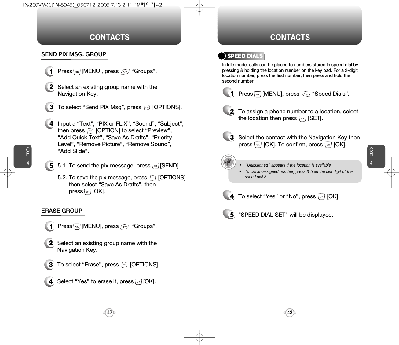 CH4CH442CONTACTS CONTACTS43In idle mode, calls can be placed to numbers stored in speed dial bypressing &amp; holding the location number on the key pad. For a 2-digitlocation number, press the first number, then press and hold thesecond number.SPEED DIALS12To assign a phone number to a location, selectthe location then press       [SET].3Select the contact with the Navigation Key thenpress       [OK]. To confirm, press       [OK].45To select “Yes” or “No”, press       [OK].“SPEED DIAL SET” will be displayed.• “Unassigned” appears if the location is available.• To call an assigned number, press &amp; hold the last digit of thespeed dial #.ERASE GROUP2Select an existing group name with theNavigation Key.3To select “Erase”, press       [OPTIONS].4Select “Yes” to erase it, press      [OK].1Press      [MENU], press        “Groups”.SEND PIX MSG. GROUP1Press      [MENU], press        “Groups”.2Select an existing group name with theNavigation Key.4Input a “Text”, “PIX or FLIX”, “Sound”, “Subject”,then press       [OPTION] to select “Preview”,“Add Quick Text”, “Save As Drafts”, “PriorityLevel”, “Remove Picture”, “Remove Sound”,“Add Slide”.53To select “Send PIX Msg”, press       [OPTIONS].5.1. To send the pix message, press      [SEND].5.2. To save the pix message, press [OPTIONS] then select “Save As Drafts”, then press      [OK].Press      [MENU], press        “Speed Dials”.