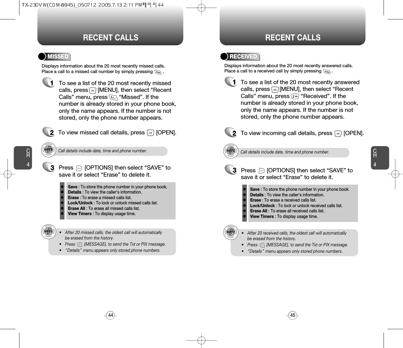 CH445CH444RECENT CALLS RECENT CALLSDisplays information about the 20 most recently missed calls. Place a call to a missed call number by simply pressing        . To see a list of the 20 most recently missed calls, press      [MENU], then select “RecentCalls” menu, press       “Missed”. If thenumber is already stored in your phone book,only the name appears. If the number is notstored, only the phone number appears.MISSED12To view missed call details, press       [OPEN].Call details include date, time and phone number.• After 20 missed calls, the oldest call will automatically be erased from the history.• Press        [MESSAGE], to send the Txt or PIX message.• “Details” menu appears only stored phone numbers.3Save : To store the phone number in your phone book.Details : To view the caller’s information.Erase : To erase a missed calls list.Lock/Unlock : To lock or unlock missed calls list.Erase All : To erase all missed calls list.View Timers : To display usage time.llllllPress       [OPTIONS] then select “SAVE” tosave it or select “Erase” to delete it.Call details include date, time and phone number.• After 20 received calls, the oldest call will automatically be erased from the history.• Press        [MESSAGE], to send the Txt or PIX message.• “Details” menu appears only stored phone numbers.Displays information about the 20 most recently answered calls. Place a call to a received call by simply pressing        .RECEIVED1To see a list of the 20 most recently answeredcalls, press      [MENU], then select “RecentCalls” menu, press       “Received”. If thenumber is already stored in your phone book,only the name appears. If the number is notstored, only the phone number appears.2To view incoming call details, press       [OPEN].3Save : To store the phone number in your phone book.Details : To view the caller’s information.Erase : To erase a received calls list.Lock/Unlock : To lock or unlock received calls list.Erase All : To erase all received calls list.View Timers : To display usage time.llllllPress       [OPTIONS] then select “SAVE” tosave it or select “Erase” to delete it.