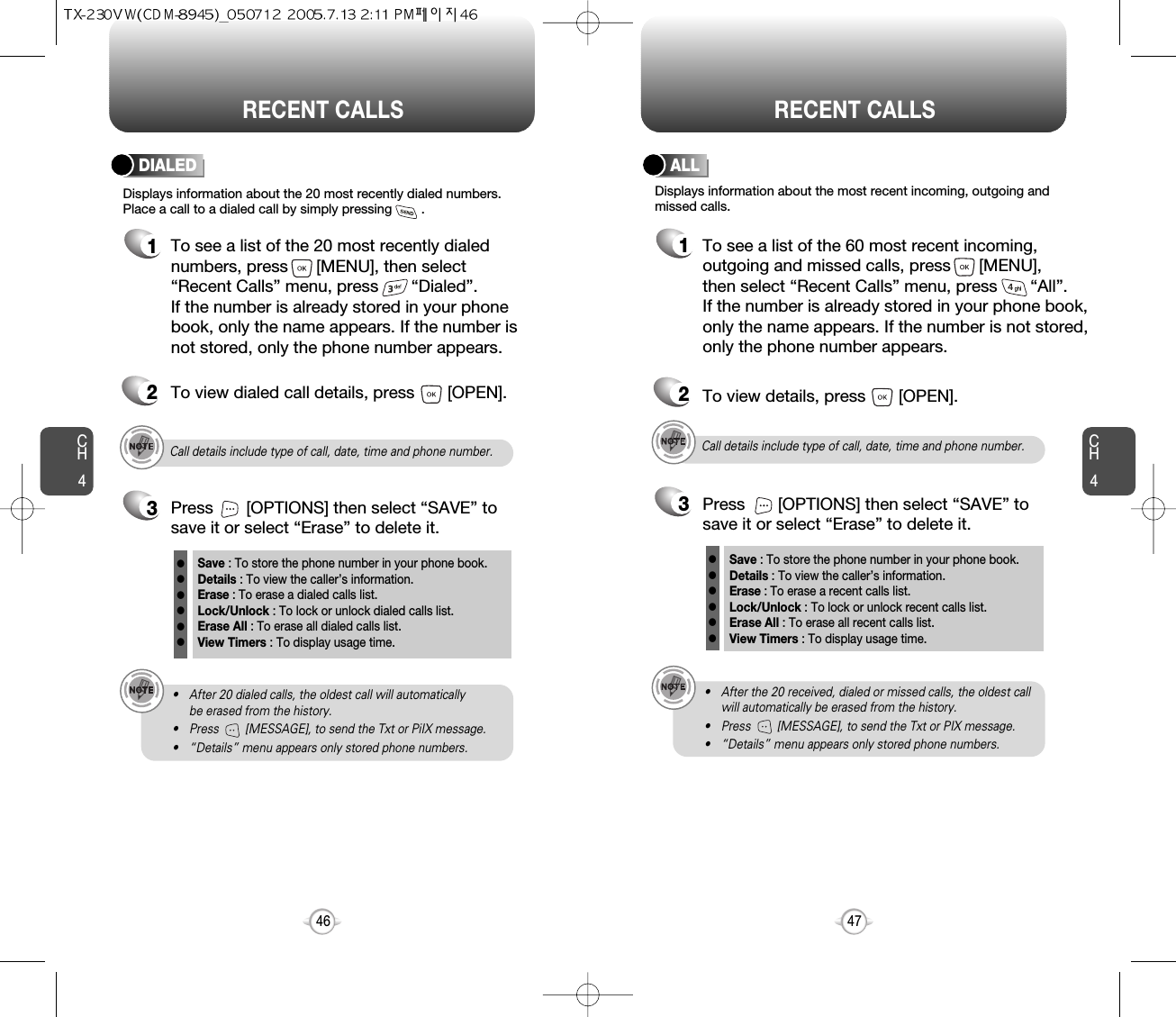 CH447CH446RECENT CALLS RECENT CALLSCall details include type of call, date, time and phone number.• After 20 dialed calls, the oldest call will automatically be erased from the history.• Press        [MESSAGE], to send the Txt or PiIX message.• “Details” menu appears only stored phone numbers.Displays information about the 20 most recently dialed numbers.Place a call to a dialed call by simply pressing        .DIALED1To see a list of the 20 most recently dialednumbers, press      [MENU], then select“Recent Calls” menu, press       “Dialed”. If the number is already stored in your phonebook, only the name appears. If the number isnot stored, only the phone number appears.2To view dialed call details, press       [OPEN].3Save : To store the phone number in your phone book.Details : To view the caller’s information.Erase : To erase a dialed calls list.Lock/Unlock : To lock or unlock dialed calls list.Erase All : To erase all dialed calls list.View Timers : To display usage time.llllllPress       [OPTIONS] then select “SAVE” tosave it or select “Erase” to delete it.Call details include type of call, date, time and phone number.• After the 20 received, dialed or missed calls, the oldest callwill automatically be erased from the history.• Press        [MESSAGE], to send the Txt or PIX message.• “Details” menu appears only stored phone numbers.Displays information about the most recent incoming, outgoing andmissed calls.ALL1To see a list of the 60 most recent incoming,outgoing and missed calls, press      [MENU], then select “Recent Calls” menu, press       “All”. If the number is already stored in your phone book,only the name appears. If the number is not stored,only the phone number appears.23To view details, press       [OPEN].Save : To store the phone number in your phone book.Details : To view the caller’s information.Erase : To erase a recent calls list.Lock/Unlock : To lock or unlock recent calls list.Erase All : To erase all recent calls list.View Timers : To display usage time.llllllPress       [OPTIONS] then select “SAVE” tosave it or select “Erase” to delete it.