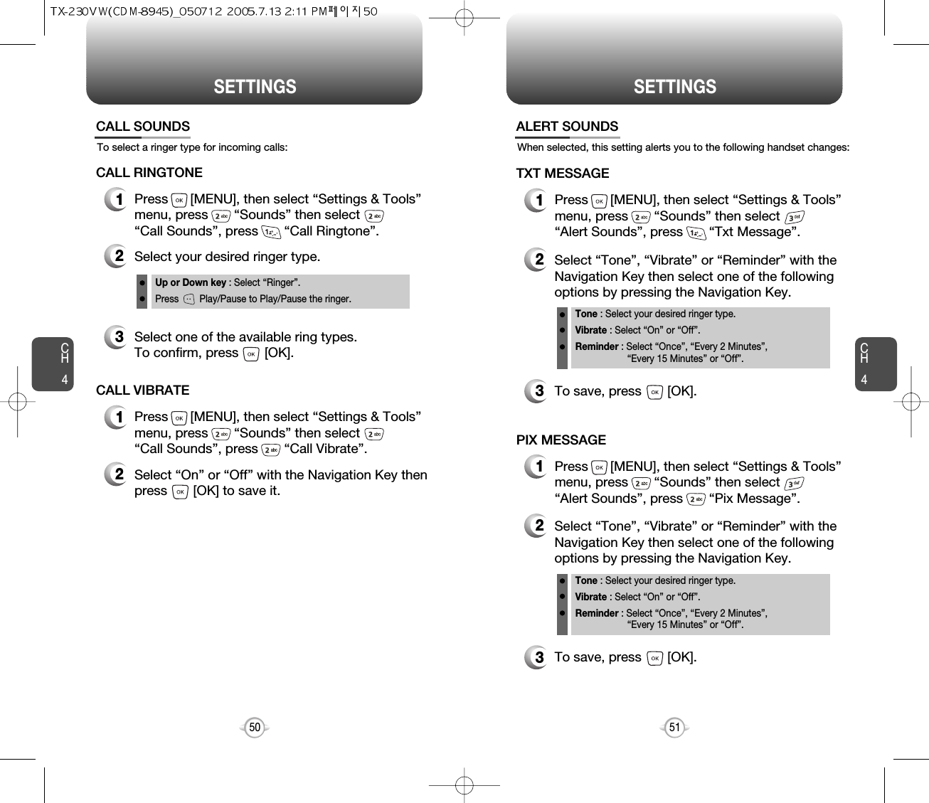 CH451CH450SETTINGS50SETTINGSTo select a ringer type for incoming calls:CALL SOUNDS2Select your desired ringer type.3Select one of the available ring types.To confirm, press       [OK].1Press      [MENU], then select “Settings &amp; Tools”menu, press       “Sounds” then select       “Call Sounds”, press       “Call Ringtone”.Up or Down key : Select “Ringer”.Press        Play/Pause to Play/Pause the ringer.CALL RINGTONE2Select “On” or “Off” with the Navigation Key thenpress       [OK] to save it.1Press      [MENU], then select “Settings &amp; Tools”menu, press       “Sounds” then select       “Call Sounds”, press       “Call Vibrate”.CALL VIBRATEWhen selected, this setting alerts you to the following handset changes:ALERT SOUNDS1Press      [MENU], then select “Settings &amp; Tools”menu, press       “Sounds” then select       “Alert Sounds”, press       “Txt Message”.TXT MESSAGE2Select “Tone”, “Vibrate” or “Reminder” with theNavigation Key then select one of the followingoptions by pressing the Navigation Key.Tone : Select your desired ringer type.Vibrate : Select “On” or “Off”.Reminder : Select “Once”, “Every 2 Minutes”, “Every 15 Minutes” or “Off”.3To save, press       [OK].1Press      [MENU], then select “Settings &amp; Tools”menu, press       “Sounds” then select       “Alert Sounds”, press       “Pix Message”.PIX MESSAGE2Select “Tone”, “Vibrate” or “Reminder” with theNavigation Key then select one of the followingoptions by pressing the Navigation Key.Tone : Select your desired ringer type.Vibrate : Select “On” or “Off”.Reminder : Select “Once”, “Every 2 Minutes”, “Every 15 Minutes” or “Off”.3To save, press       [OK].