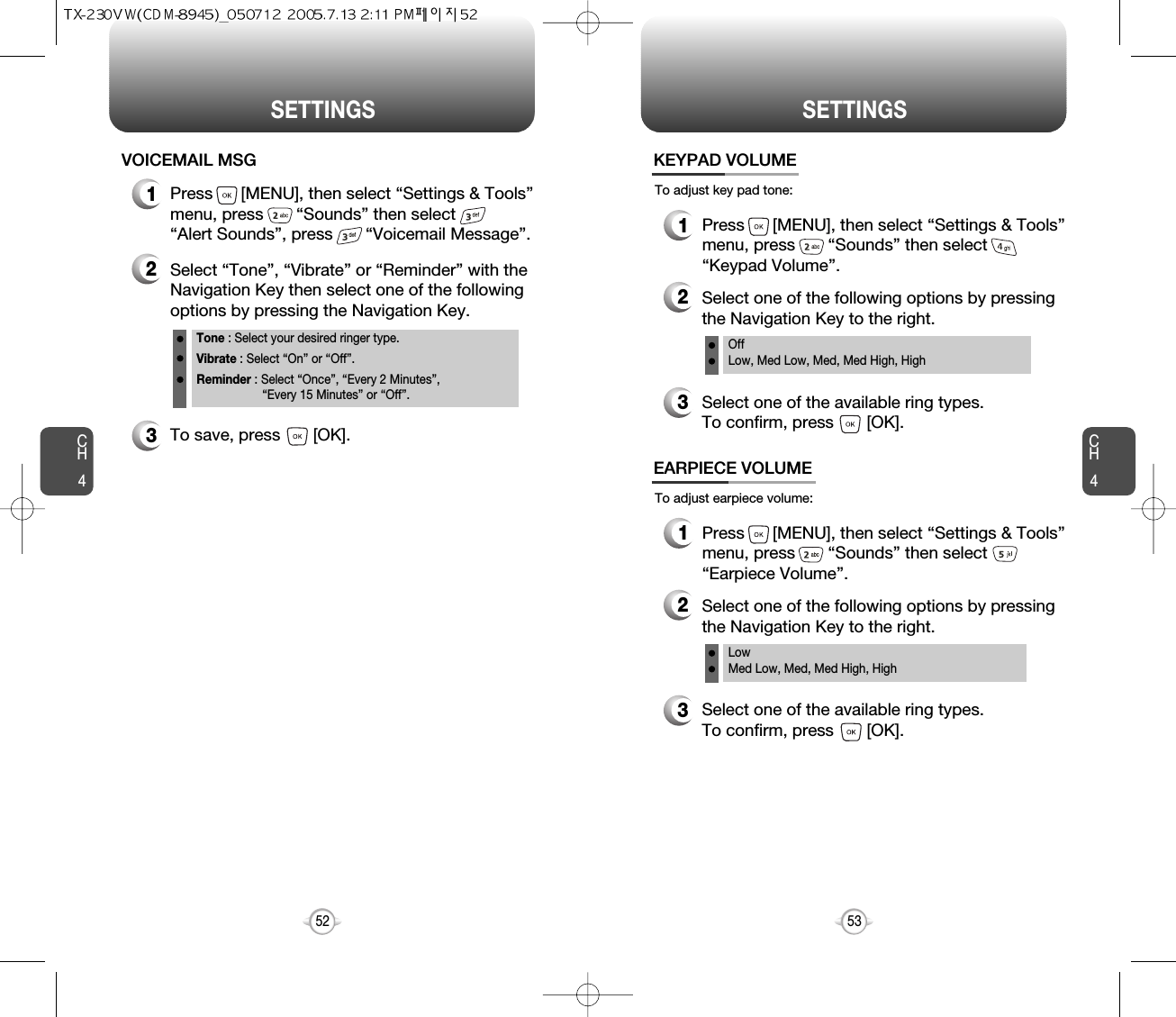 CH453CH452SETTINGS52SETTINGS1Press      [MENU], then select “Settings &amp; Tools”menu, press       “Sounds” then select       “Alert Sounds”, press       “Voicemail Message”.VOICEMAIL MSG2Select “Tone”, “Vibrate” or “Reminder” with theNavigation Key then select one of the followingoptions by pressing the Navigation Key.Tone : Select your desired ringer type.Vibrate : Select “On” or “Off”.Reminder : Select “Once”, “Every 2 Minutes”, “Every 15 Minutes” or “Off”.3To save, press       [OK].To adjust key pad tone:KEYPAD VOLUME2Select one of the following options by pressingthe Navigation Key to the right.3Select one of the available ring types.To confirm, press       [OK].1Press      [MENU], then select “Settings &amp; Tools”menu, press       “Sounds” then select“Keypad Volume”.OffLow, Med Low, Med, Med High, HighTo adjust earpiece volume:EARPIECE VOLUME2Select one of the following options by pressingthe Navigation Key to the right.3Select one of the available ring types.To confirm, press       [OK].1Press      [MENU], then select “Settings &amp; Tools”menu, press       “Sounds” then select“Earpiece Volume”.Low Med Low, Med, Med High, High 