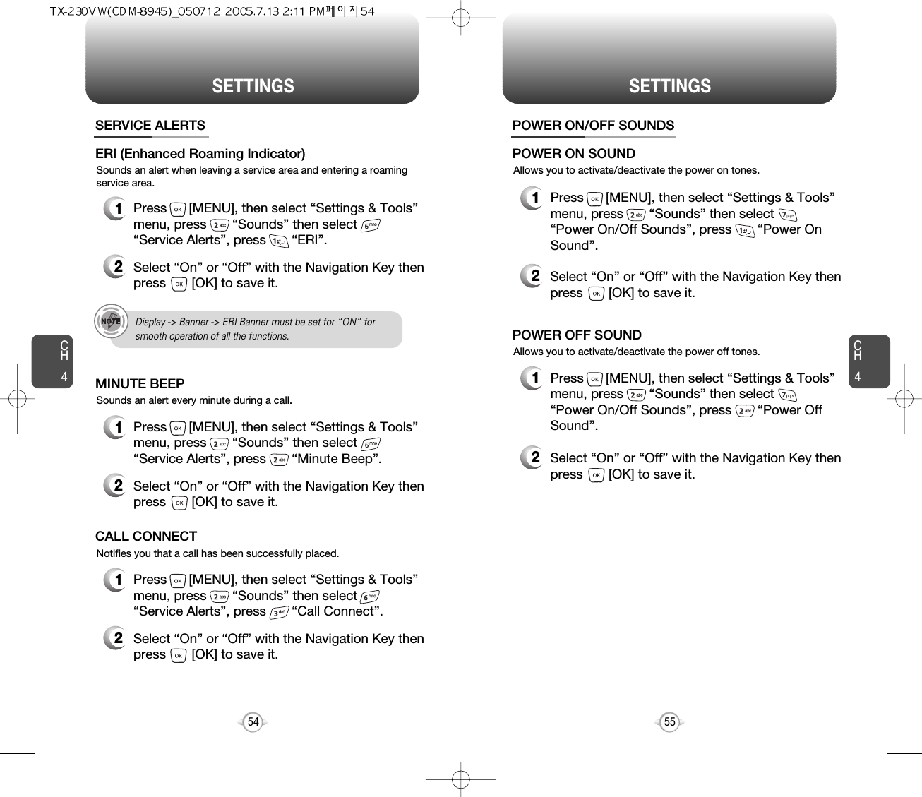 SETTINGS SETTINGSCH455CH454Sounds an alert when leaving a service area and entering a roamingservice area.SERVICE ALERTS1Press      [MENU], then select “Settings &amp; Tools”menu, press       “Sounds” then select       “Service Alerts”, press       “ERI”.ERI (Enhanced Roaming Indicator)2Select “On” or “Off” with the Navigation Key thenpress       [OK] to save it.Sounds an alert every minute during a call.1Press      [MENU], then select “Settings &amp; Tools”menu, press       “Sounds” then select       “Service Alerts”, press       “Minute Beep”.MINUTE BEEP2Select “On” or “Off” with the Navigation Key thenpress       [OK] to save it.Notifies you that a call has been successfully placed.1Press      [MENU], then select “Settings &amp; Tools”menu, press       “Sounds” then select       “Service Alerts”, press       “Call Connect”.CALL CONNECT2Select “On” or “Off” with the Navigation Key thenpress       [OK] to save it.Allows you to activate/deactivate the power on tones.POWER ON/OFF SOUNDS1Press      [MENU], then select “Settings &amp; Tools”menu, press       “Sounds” then select       “Power On/Off Sounds”, press       “Power OnSound”.POWER ON SOUND2Select “On” or “Off” with the Navigation Key thenpress       [OK] to save it.Allows you to activate/deactivate the power off tones.1Press      [MENU], then select “Settings &amp; Tools”menu, press       “Sounds” then select       “Power On/Off Sounds”, press       “Power OffSound”.POWER OFF SOUND2Select “On” or “Off” with the Navigation Key thenpress       [OK] to save it.Display -&gt; Banner -&gt; ERI Banner must be set for “ON” for smooth operation of all the functions. 