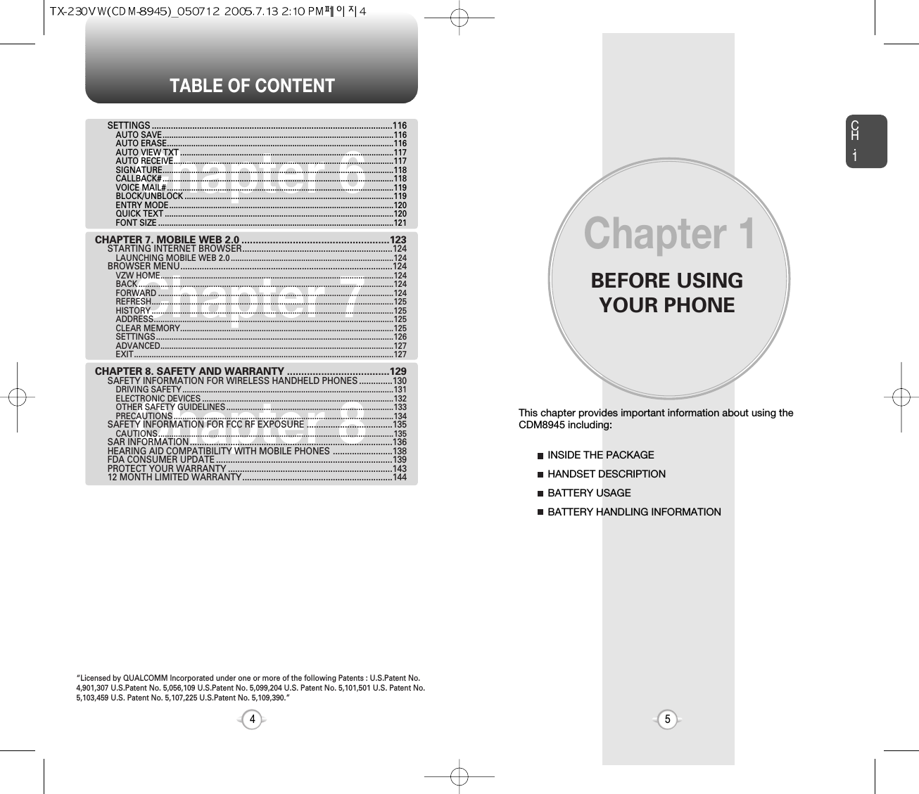 BEFORE USINGYOUR PHONECH.15This chapter provides important information about using the  CDM8945 including:Chapter 1INSIDE THE PACKAGEHANDSET DESCRIPTIONBATTERY USAGEBATTERY HANDLING INFORMATIONTABLE OF CONTENT4Chapter 7Chapter 6Chapter 8SETTINGS .....................................................................................................116AUTO SAVE.........................................................................................................116AUTO ERASE.......................................................................................................116AUTO VIEW TXT .................................................................................................117AUTO RECEIVE....................................................................................................117SIGNATURE.........................................................................................................118CALLBACK# .........................................................................................................118VOICE MAIL# .......................................................................................................119BLOCK/UNBLOCK ...............................................................................................119ENTRY MODE......................................................................................................120QUICK TEXT ........................................................................................................120FONT SIZE ...........................................................................................................121CHAPTER 7. MOBILE WEB 2.0 ....................................................123STARTING INTERNET BROWSER...............................................................124LAUNCHING MOBILE WEB 2.0 ..........................................................................124BROWSER MENU.........................................................................................124VZW HOME..........................................................................................................124BACK ....................................................................................................................124FORWARD ...........................................................................................................124REFRESH..............................................................................................................125HISTORY ..............................................................................................................125ADDRESS.............................................................................................................125CLEAR MEMORY.................................................................................................125SETTINGS............................................................................................................126ADVANCED..........................................................................................................127EXIT......................................................................................................................127CHAPTER 8. SAFETY AND WARRANTY ....................................129SAFETY INFORMATION FOR WIRELESS HANDHELD PHONES ..............130DRIVING SAFETY ................................................................................................131ELECTRONIC DEVICES .......................................................................................132OTHER SAFETY GUIDELINES ............................................................................133PRECAUTIONS ....................................................................................................134SAFETY INFORMATION FOR FCC RF EXPOSURE ....................................135CAUTIONS...........................................................................................................135SAR INFORMATION.....................................................................................136HEARING AID COMPATIBILITY WITH MOBILE PHONES .........................138FDA CONSUMER UPDATE ..........................................................................139PROTECT YOUR WARRANTY .....................................................................14312 MONTH LIMITED WARRANTY...............................................................144“Licensed by QUALCOMM Incorporated under one or more of the following Patents : U.S.Patent No.4,901,307 U.S.Patent No. 5,056,109 U.S.Patent No. 5,099,204 U.S. Patent No. 5,101,501 U.S. Patent No.5,103,459 U.S. Patent No. 5,107,225 U.S.Patent No. 5,109,390.” 