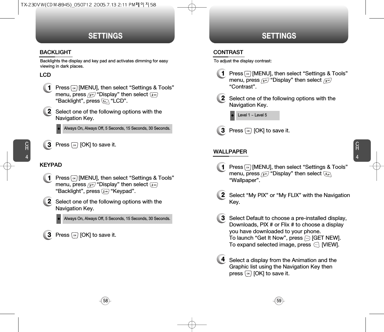 SETTINGS SETTINGSCH459CH458Backlights the display and key pad and activates dimming for easyviewing in dark places.BACKLIGHT2Select one of the following options with theNavigation Key.3Press       [OK] to save it.1Press      [MENU], then select “Settings &amp; Tools”menu, press       “Display” then select       “Backlight”, press       “LCD”.LCDAlways On, Always Off, 5 Seconds, 15 Seconds, 30 Seconds.2Select one of the following options with theNavigation Key.3Press       [OK] to save it.1Press      [MENU], then select “Settings &amp; Tools”menu, press       “Display” then select       “Backlight”, press       “Keypad”.KEYPADAlways On, Always Off, 5 Seconds, 15 Seconds, 30 Seconds.To adjust the display contrast:CONTRAST3Press       [OK] to save it.1Press      [MENU], then select “Settings &amp; Tools”menu, press       “Display” then select       “Contrast”.2Select one of the following options with theNavigation Key.Level 1 ~ Level 5WALLPAPER1Press      [MENU], then select “Settings &amp; Tools”menu, press       “Display” then select       “Wallpaper”.3Select Default to choose a pre-installed display,Downloads, PIX # or Flix # to choose a displayyou have downloaded to your phone.To launch “Get It Now”, press      [GET NEW]. To expand selected image, press       [VIEW].4Select a display from the Animation and theGraphic list using the Navigation Key then press       [OK] to save it.2Select “My PIX” or “My FLIX” with the NavigationKey.