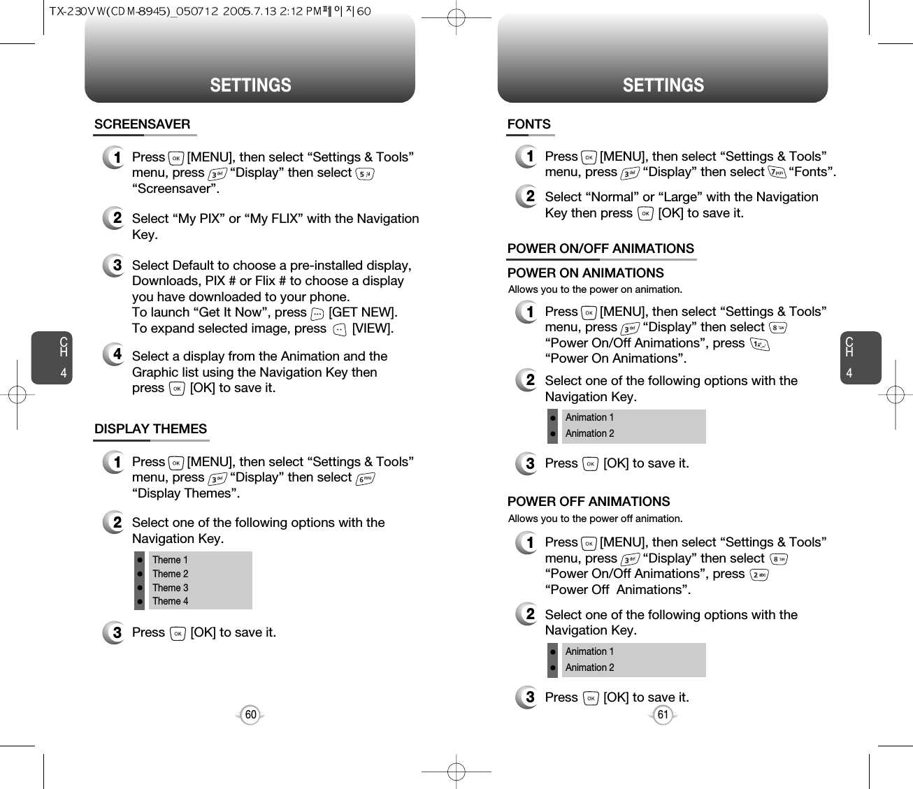 SETTINGS SETTINGSCH461CH460DISPLAY THEMES3Press       [OK] to save it.1Press      [MENU], then select “Settings &amp; Tools”menu, press       “Display” then select       “Display Themes”.2Select one of the following options with theNavigation Key.Theme 1Theme 2Theme 3Theme 4SCREENSAVER1Press      [MENU], then select “Settings &amp; Tools”menu, press       “Display” then select       “Screensaver”.3Select Default to choose a pre-installed display,Downloads, PIX # or Flix # to choose a displayyou have downloaded to your phone.To launch “Get It Now”, press      [GET NEW]. To expand selected image, press       [VIEW].4Select a display from the Animation and theGraphic list using the Navigation Key then press       [OK] to save it.FONTS1Press      [MENU], then select “Settings &amp; Tools”menu, press       “Display” then select       “Fonts”.2Select “Normal” or “Large” with the NavigationKey then press       [OK] to save it.Allows you to the power on animation.POWER ON/OFF ANIMATIONS1Press      [MENU], then select “Settings &amp; Tools”menu, press       “Display” then select      “Power On/Off Animations”, press       “Power On Animations”.POWER ON ANIMATIONSAllows you to the power off animation.1Press      [MENU], then select “Settings &amp; Tools”menu, press       “Display” then select     “Power On/Off Animations”, press       “Power Off  Animations”.POWER OFF ANIMATIONS3Press       [OK] to save it.2Select one of the following options with theNavigation Key.Animation 1Animation 23Press       [OK] to save it.2Select one of the following options with theNavigation Key.Animation 1Animation 22Select “My PIX” or “My FLIX” with the NavigationKey.