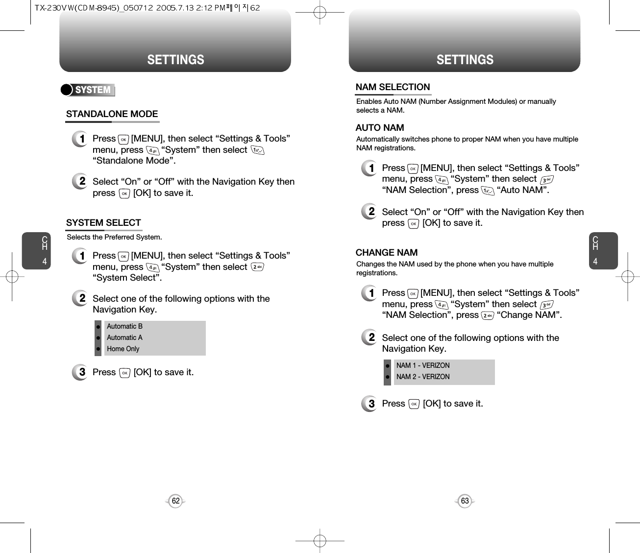 SETTINGS SETTINGSCH463CH462SYSTEMSelects the Preferred System.SYSTEM SELECT1Press      [MENU], then select “Settings &amp; Tools”menu, press       “System” then select      “System Select”.3Press       [OK] to save it.2Select one of the following options with theNavigation Key.Automatic BAutomatic AHome OnlyEnables Auto NAM (Number Assignment Modules) or manuallyselects a NAM.NAM SELECTION1Press      [MENU], then select “Settings &amp; Tools”menu, press       “System” then select      “NAM Selection”, press       “Auto NAM”.3Press       [OK] to save it.2Select one of the following options with theNavigation Key.NAM 1 - VERIZONNAM 2 - VERIZONAutomatically switches phone to proper NAM when you have multipleNAM registrations.AUTO NAM2Select “On” or “Off” with the Navigation Key thenpress       [OK] to save it.1Press      [MENU], then select “Settings &amp; Tools”menu, press       “System” then select      “NAM Selection”, press       “Change NAM”.Changes the NAM used by the phone when you have multipleregistrations.CHANGE NAMSTANDALONE MODE1Press      [MENU], then select “Settings &amp; Tools”menu, press       “System” then select      “Standalone Mode”.2Select “On” or “Off” with the Navigation Key thenpress       [OK] to save it.